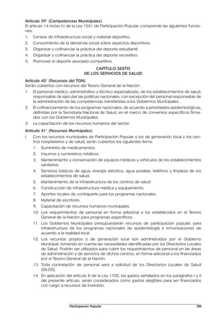 Artículo 39° (Competencias Municipales)
El artículo 14 inciso h) de la Ley 1551 de Participación Popular, comprende las siguientes funcio-
nes:
1.   Censos de infraestructura social y material deportivo.
2.   Conocimiento de la demanda social sobre aspectos deportivos.
3.   Organizar y cofinanciar la práctica del deporte estudiantil.
4.   Organizar y cofinanciar la práctica del deporte recreativo.
5.   Promover el deporte asociado competitivo.
                                         CAPÍTULO SEXTO
                                    DE LOS SERVICIOS DE SALUD
Artículo 40° (Recursos del TGN)
Serán cubiertos con recursos del Tesoro General de la Nación:
1.   El personal médico, administrativo y técnico especializado, de los establecimientos de salud,
     responsable de ejecutar las políticas nacionales, con excepción del personal responsable de
     la administración de las competencias transferidas a los Gobiernos Municipales.
2.   El cofinanciamiento de los programas nacionales, de acuerdo a prioridades epidemiológicas,
     definidas por la Secretaría Nacional de Salud, en el marco de convenios específicos firma-
     dos con los Gobiernos Municipales.
3.   La capacitación de los recursos humanos del sector.
Artículo 41° (Recursos Municipales)
I.   Con los recursos municipales de Participación Popular y los de generación local y los cen-
     tros hospitalarios y de salud, serán cubiertos los siguientes ítems:
     1.   Suministro de medicamentos.
     2.   Insumos y suministros médicos.
     3.   Mantenimiento y conservación de equipos médicos y vehículos de los establecimientos
          sanitarios.
     4.   Servicios básicos de agua, energía eléctrica, agua potable, teléfono y limpieza de los
          establecimientos de salud.
     5.   Mantenimiento de la infraestructura de los centros de salud.
     6.   Construcción de infraestructura médica y equipamiento.
     7.   Aportes locales de contraparte para los programas nacionales.
     8.   Material de escritorio.
     9.   Capacitación de recursos humanos municipales.
     10. Los requerimientos de personal en forma adicional a los establecidos en el Tesoro
         General de la Nación para programas específicos.
     11. Los Gobiernos Municipales presupuestarán recursos de participación popular, para
         infraestructura de los programas nacionales de epidemiología e inmunizaciones de
         acuerdo a la realidad local.
     12. Los recursos propios o de generación local son administrados por el Gobierno
         Municipal, tomando en cuenta las necesidades identificadas por los Directorios Locales
         de Salud. Podrán ser utilizados para cubrir los requerimientos de personal en las áreas
         de administración y de servicios de dichos centros, en forma adicional a los financiados
         por el Tesoro General de la Nación.
     13. Toda contratación de personal será a solicitud de los Directorios Locales de Salud
         (DILOS).
     14. En aplicación del artículo 8 de la Ley 1702, los gastos señalados en los parágrafos I y II
         del presente artículo, serán considerados como gastos elegibles para ser financiados
         con cargo a recursos de inversión.




                          Participación Popular                                                 789
 
