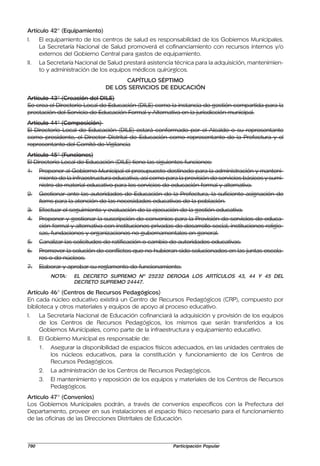 Artículo 42° (Equipamiento)
I.    El equipamiento de los centros de salud es responsabilidad de los Gobiernos Municipales.
      La Secretaría Nacional de Salud promoverá el cofinanciamiento con recursos internos y/o
      externos del Gobierno Central para gastos de equipamiento.
II.   La Secretaría Nacional de Salud prestará asistencia técnica para la adquisición, mantenimien-
      to y administración de los equipos médicos quirúrgicos.
                                      CAPÍTULO SÉPTIMO
                                DE LOS SERVICIOS DE EDUCACIÓN
Artículo 43° (Creación del DILE)
Se crea el Directorio Local de Educación (DILE) como la instancia de gestión compartida para la
prestación del Servicio de Educación Formal y Alternativa en la jurisdicción municipal.
Artículo 44° (Composición)
El Directorio Local de Educación (DILE) estará conformado por el Alcalde o su representante
como presidente, el Director Distrital de Educación como representante de la Prefectura y el
representante del Comité de Vigilancia
Artículo 45° (Funciones)
El Directorio Local de Educación (DILE) tiene las siguientes funciones:
1.    Proponer al Gobierno Municipal el presupuesto destinado para la administración y manteni-
      miento de la infraestructura educativa, así como para la provisión de servicios básicos y sumi-
      nistro de material educativo para los servicios de educación formal y alternativa.
2.    Gestionar ante las autoridades de Educación de la Prefectura, la suficiente asignación de
      ítems para la atención de las necesidades educativas de la población.
3.    Efectuar el seguimiento y evaluación de la ejecución de la gestión educativa.
4.    Proponer y gestionar la suscripción de convenios para la Provisión de servicios de educa-
      ción formal y alternativa con instituciones privadas de desarrollo social, instituciones religio-
      sas, fundaciones y organizaciones no gubernamentales en general.
5.    Canalizar las solicitudes de ratificación o cambio de autoridades educativas.
6.    Promover la solución de conflictos que no hubieran sido solucionados en las juntas escola-
      res o de núcleos.
7.    Elaborar y aprobar su reglamento de funcionamiento.
           NOTA:   EL DECRETO SUPREMO Nº 25232 DEROGA LOS ARTÍCULOS 43, 44 Y 45 DEL
                   DECRETO SUPREMO 24447.

Artículo 46° (Centros de Recursos Pedagógicos)
En cada núcleo educativo existirá un Centro de Recursos Pedagógicos (CRP), compuesto por
biblioteca y otros materiales y equipos de apoyo al proceso educativo.
I.    La Secretaría Nacional de Educación cofinanciará la adquisición y provisión de los equipos
      de los Centros de Recursos Pedagógicos, los mismos que serán transferidos a los
      Gobiernos Municipales, como parte de la infraestructura y equipamiento educativo.
II.   El Gobierno Municipal es responsable de:
      1.   Asegurar la disponibilidad de espacios físicos adecuados, en las unidades centrales de
           los núcleos educativos, para la constitución y funcionamiento de los Centros de
           Recursos Pedagógicos.
      2.   La administración de los Centros de Recursos Pedagógicos.
      3.   El mantenimiento y reposición de los equipos y materiales de los Centros de Recursos
           Pedagógicos.
Artículo 47° (Convenios)
Los Gobiernos Municipales podrán, a través de convenios específicos con la Prefectura del
Departamento, proveer en sus instalaciones el espacio físico necesario para el funcionamiento
de las oficinas de las Direcciones Distritales de Educación.



790                                                        Participación Popular
 