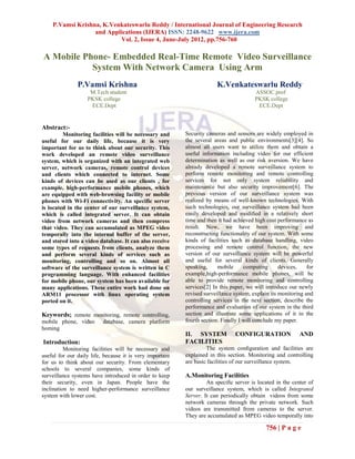 P.Vamsi Krishna, K.Venkateswarlu Reddy / International Journal of Engineering Research
                  and Applications (IJERA) ISSN: 2248-9622 www.ijera.com
                          Vol. 2, Issue 4, June-July 2012, pp.756-760

A Mobile Phone- Embedded Real-Time Remote Video Surveillance
           System With Network Camera Using Arm
               P.Vamsi Krishna                                         K.Venkateswarlu Reddy
                    M.Tech student                                                      ASSOC.prof
                   PKSK college                                                         PKSK college
                    ECE.Dept                                                             ECE.Dept


Abstract:-
         Monitoring facilities will be necessary and      Security cameras and sensors are widely employed in
useful for our daily life, because it is very             the several areas and public environments[3][4]. So
important for us to think about our security. This        almost all users want to utilize them and obtain a
work developed an remote video surveillance               useful information including video for our efficient
system, which is organized with an integrated web         determination as well as our risk aversion. We have
server, network cameras, remote control devices           already developed a remote surveillance system to
and clients which connected to internet. Some             perform remote monitoring and remote controlling
kinds of devices can be used as our clients , for         services for not only system reliability and
example, high-performance mobile phones, which            maintenance but also security improvement[6]. The
are equipped with web-browsing facility or mobile         previous version of our surveillance system was
phones with Wi-Fi connectivity. An specific server        realized by means of well-known technologies. With
is located in the center of our surveillance system,      such technologies, our surveillance system had been
which is called integrated server. It can obtain          easily developed and modiﬁed in a relatively short
video from network cameras and then compress              time and then it had achieved high cost performance as
that video. They can accumulated as MPEG video            result. Now, we have been improving and
temporally into the internal buffer of the server,        reconstructing functionality of our system. With some
and stored into a video database. It can also receive     kinds of facilities such as database handling, video
some types of requests from clients, analyze them         processing and remote control function, the new
and perform several kinds of services such as             version of our surveillance system will be powerful
monitoring, controlling and so on. Almost all             and useful for several kinds of clients. Generally
software of the surveillance system is written in C       speaking,     mobile      computing      devices,    for
programming language. With enhanced facilities            example,high-performance mobile phones, will be
for mobile phone, our system has been available for       able to provide remote monitoring and controlling
many applications. These entire work had done on          services[2] In this paper, we will introduce our newly
ARM11 processor with linux operating system               revised surveillance system, explain its monitoring and
ported on it.                                             controlling services in the next section, describe the
                                                          performance and evaluation of our system in the third
Keywords; remote monitoring, remote controlling,          section and illustrate some applications of it in the
mobile phone, video       database, camera platform       fourth section. Finally I will conclude my paper.
homing
                                                          II. SYSTEM           CONFIGURATION               AND
Introduction:                                             FACILITIES
          Monitoring facilities will be necessary and              The system conﬁguration and facilities are
useful for our daily life, because it is very important   explained in this section. Monitoring and controlling
for us to think about our security. From elementary       are basic facilities of our surveillance system.
schools to several companies, some kinds of
surveillance systems have introduced in order to keep     A.Monitoring Facilities
their security, even in Japan. People have the                     An speciﬁc server is located in the center of
inclination to need higher-performance surveillance       our surveillance system, which is called Integrated
system with lower cost.                                   Server. It can periodically obtain videos from some
                                                          network cameras through the private network. Such
                                                          videos are transmitted from cameras to the server.
                                                          They are accumulated as MPEG video temporally into

                                                                                             756 | P a g e
 