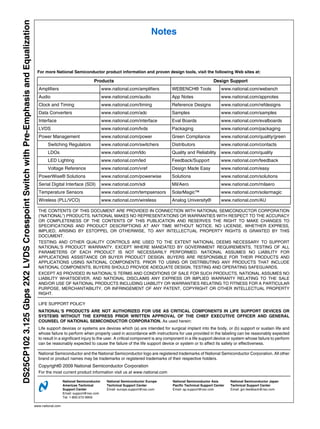 DS25CP102 3.125 Gbps 2X2 LVDS Crosspoint Switch with Pre-Emphasis and Equalization
                                                                                                                                                            Notes



                                                                                      For more National Semiconductor product information and proven design tools, visit the following Web sites at:

                                                                                                                          Products                                                           Design Support
                                                                                       Amplifiers                                www.national.com/amplifiers       WEBENCH® Tools                 www.national.com/webench
                                                                                       Audio                                     www.national.com/audio            App Notes                      www.national.com/appnotes
                                                                                       Clock and Timing                          www.national.com/timing           Reference Designs              www.national.com/refdesigns
                                                                                       Data Converters                           www.national.com/adc              Samples                        www.national.com/samples
                                                                                       Interface                                 www.national.com/interface        Eval Boards                    www.national.com/evalboards
                                                                                       LVDS                                      www.national.com/lvds             Packaging                      www.national.com/packaging
                                                                                       Power Management                          www.national.com/power            Green Compliance               www.national.com/quality/green
                                                                                             Switching Regulators                www.national.com/switchers        Distributors                   www.national.com/contacts
                                                                                             LDOs                                www.national.com/ldo              Quality and Reliability        www.national.com/quality
                                                                                             LED Lighting                        www.national.com/led              Feedback/Support               www.national.com/feedback
                                                                                             Voltage Reference                   www.national.com/vref             Design Made Easy               www.national.com/easy
                                                                                       PowerWise® Solutions                      www.national.com/powerwise        Solutions                      www.national.com/solutions
                                                                                       Serial Digital Interface (SDI)            www.national.com/sdi              Mil/Aero                       www.national.com/milaero
                                                                                       Temperature Sensors                       www.national.com/tempsensors      SolarMagic™                    www.national.com/solarmagic
                                                                                       Wireless (PLL/VCO)                        www.national.com/wireless         Analog University®             www.national.com/AU

                                                                                       THE CONTENTS OF THIS DOCUMENT ARE PROVIDED IN CONNECTION WITH NATIONAL SEMICONDUCTOR CORPORATION
                                                                                       (“NATIONAL”) PRODUCTS. NATIONAL MAKES NO REPRESENTATIONS OR WARRANTIES WITH RESPECT TO THE ACCURACY
                                                                                       OR COMPLETENESS OF THE CONTENTS OF THIS PUBLICATION AND RESERVES THE RIGHT TO MAKE CHANGES TO
                                                                                       SPECIFICATIONS AND PRODUCT DESCRIPTIONS AT ANY TIME WITHOUT NOTICE. NO LICENSE, WHETHER EXPRESS,
                                                                                       IMPLIED, ARISING BY ESTOPPEL OR OTHERWISE, TO ANY INTELLECTUAL PROPERTY RIGHTS IS GRANTED BY THIS
                                                                                       DOCUMENT.
                                                                                       TESTING AND OTHER QUALITY CONTROLS ARE USED TO THE EXTENT NATIONAL DEEMS NECESSARY TO SUPPORT
                                                                                       NATIONAL’S PRODUCT WARRANTY. EXCEPT WHERE MANDATED BY GOVERNMENT REQUIREMENTS, TESTING OF ALL
                                                                                       PARAMETERS OF EACH PRODUCT IS NOT NECESSARILY PERFORMED. NATIONAL ASSUMES NO LIABILITY FOR
                                                                                       APPLICATIONS ASSISTANCE OR BUYER PRODUCT DESIGN. BUYERS ARE RESPONSIBLE FOR THEIR PRODUCTS AND
                                                                                       APPLICATIONS USING NATIONAL COMPONENTS. PRIOR TO USING OR DISTRIBUTING ANY PRODUCTS THAT INCLUDE
                                                                                       NATIONAL COMPONENTS, BUYERS SHOULD PROVIDE ADEQUATE DESIGN, TESTING AND OPERATING SAFEGUARDS.
                                                                                       EXCEPT AS PROVIDED IN NATIONAL’S TERMS AND CONDITIONS OF SALE FOR SUCH PRODUCTS, NATIONAL ASSUMES NO
                                                                                       LIABILITY WHATSOEVER, AND NATIONAL DISCLAIMS ANY EXPRESS OR IMPLIED WARRANTY RELATING TO THE SALE
                                                                                       AND/OR USE OF NATIONAL PRODUCTS INCLUDING LIABILITY OR WARRANTIES RELATING TO FITNESS FOR A PARTICULAR
                                                                                       PURPOSE, MERCHANTABILITY, OR INFRINGEMENT OF ANY PATENT, COPYRIGHT OR OTHER INTELLECTUAL PROPERTY
                                                                                       RIGHT.

                                                                                       LIFE SUPPORT POLICY
                                                                                       NATIONAL’S PRODUCTS ARE NOT AUTHORIZED FOR USE AS CRITICAL COMPONENTS IN LIFE SUPPORT DEVICES OR
                                                                                       SYSTEMS WITHOUT THE EXPRESS PRIOR WRITTEN APPROVAL OF THE CHIEF EXECUTIVE OFFICER AND GENERAL
                                                                                       COUNSEL OF NATIONAL SEMICONDUCTOR CORPORATION. As used herein:
                                                                                       Life support devices or systems are devices which (a) are intended for surgical implant into the body, or (b) support or sustain life and
                                                                                       whose failure to perform when properly used in accordance with instructions for use provided in the labeling can be reasonably expected
                                                                                       to result in a significant injury to the user. A critical component is any component in a life support device or system whose failure to perform
                                                                                       can be reasonably expected to cause the failure of the life support device or system or to affect its safety or effectiveness.

                                                                                       National Semiconductor and the National Semiconductor logo are registered trademarks of National Semiconductor Corporation. All other
                                                                                       brand or product names may be trademarks or registered trademarks of their respective holders.
                                                                                       Copyright© 2009 National Semiconductor Corporation
                                                                                       For the most current product information visit us at www.national.com

                                                                                                        National Semiconductor     National Semiconductor Europe    National Semiconductor Asia        National Semiconductor Japan
                                                                                                        Americas Technical         Technical Support Center         Pacific Technical Support Center   Technical Support Center
                                                                                                        Support Center             Email: europe.support@nsc.com    Email: ap.support@nsc.com          Email: jpn.feedback@nsc.com
                                                                                                        Email: support@nsc.com
                                                                                                        Tel: 1-800-272-9959

                                                                                     www.national.com
 