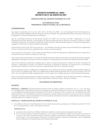 VERSIÓN 1.0 OCTUBRE/2008
217
DECRETO SUPREMO No. 28994
DECRETO DE 01 DE ENERO DE 2007
MODIFICACIÓN DEL DECRETO SUPREMO Nº 24132
EVO MORALES AYMA
PRESIDENTE CONSTITUCIONAL DE LA REPÚBLICA
CONSIDERANDO:
Que según lo dispuesto por la Ley No. 3351 del 21 de febrero de 2006 – Ley de Organización del Poder Ejecutivo, es
atribución específica del Ministro de Obras Públicas, Servicios y Vivienda, formular políticas de telecomunicaciones, efectuando
la regulación y control de las áreas de su competencia.
Que de conformidad al Artículo 69 del Decreto Supremo Nº. 28631 de 8 de marzo de 2006 – Reglamento a la Ley de
Organización del Poder Ejecutivo, el Viceministerio de Telecomunicaciones tiene la atribución de elaborar políticas en materia
de telecomunicaciones, promoviendo el desarrollo integral del sector, además plantear políticas y normativa de seguimiento,
regulación y control para el sector de telecomunicaciones.
Que el Artículo 3 de la Ley Nº.1632 de 5 de julio de 1 – Ley de Telecomunicaciones, dispone que el Poder Ejecutivo reglamentará
el sector de telecomunicaciones, estableciendo las normas de carácter general.
Que el Artículo 45 de la Ley Nº. 1632, faculta al Poder Ejecutivo dictar las disposiciones reglamentarias para la aplicación y
cumplimiento de las materias contenidas en dicha Ley.
Que en las actuales circunstancias, en el sector de telecomunicaciones existen condiciones que fomentan la exclusión, injusticia,
desigualdad e inequidad en el acceso a los servicios públicos, en particular para los sectores más deprimidos de la sociedad.
Que el Plan Nacional de Desarrollo, establece para el sector de telecomunicaciones el objetivo de revertir la situación de
exclusión y desigualdad de acceso a las telecomunicaciones, propiciando el desarrollo de infraestructura y el incremento
sustancial de la cobertura y acceso a los servicios, especialmente a favor de los sectores excluidos.
Que es necesario introducir modificaciones al Reglamento de las Telecomunicaciones, aprobado mediante Decreto Supremo
Nº.24132 de 27 de septiembre de 1995 y sus modificaciones mediante Decretos Supremos Nº 24778 de 31 de julio de 1997 y Nº
26011 de 1 de diciembre de 2000, respectivamente, a fin de cumplir con el objetivo previsto en el Plan Nacional de Desarrollo.
Que en reunión del Consejo Nacional de Política Económica y Social – CONAPES, del 26 de diciembre de 2006, se determinó
aprobar el presente Decreto Supremo, a solicitud del Ministerio de Obras Públicas, Servicios y Vivienda.
EN CONSEJO DE MINISTROS,
DECRETA:
ARTÍCULO 1.- (OBJETO). El presente Decreto Supremo tiene por objeto modificar los Artículos 140, 141, 144, 159, 362 y
371 del Reglamento de las Telecomunicaciones aprobado por el Decreto Supremo Nº. 24132 de 27 de septiembre de 1995
y sus modificaciones mediante Decretos Supremos Nº 24778 de 31 de julio de 1997 y Nº 26011 de 1 de diciembre de 2000,
respectivamente, a fin de establecer condiciones tendientes a originar Tarifas de Inclusión Social para priorizar y favorecer
la igualdad, equidad y mayor accesibilidad a los servicios públicos de telecomunicaciones, especialmente para los sectores
más deprimidos de la población nacional.
ARTÍCULO 2.- (MODIFICACIÓN DEL DECRETO SUPREMO Nº 24132).
I. 	 Se modifica el Artículo 140 del Reglamento de las Telecomunicaciones aprobado por el Decreto Supremo Nº 24132
de 27 de septiembre de 1995, de la siguiente manera:
“ARTICULO 140.-
I. 	 Los precios de los Servicios al Público deberán ser equitativos y justos para cada categoría de abonado.
II. 	En los servicios básicos de telecomunicaciones, en los que los proveedores realizan la facturación por tiempo de
consumo o por pulso de duración limitada, la tasación, tarifación y facturación se realizará por el tiempo efectivo de la
comunicación y con fraccionamiento al segundo, no estando permitido ningún tipo de redondeo, salvo imposibilidad
técnica verificada por la Superintendencia de Telecomunicaciones.”
 