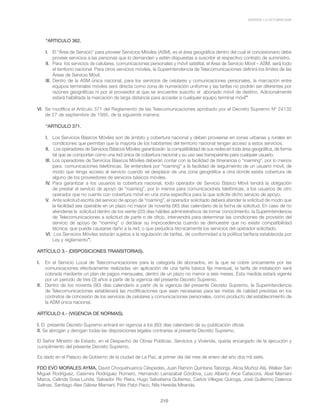 VERSIÓN 1.0 OCTUBRE/2008
219
“ARTICULO 362.
I. 	 El “Área de Servicio” para proveer Servicios Móviles (ASM), es el área geográfica dentro del cual el concesionario debe
proveer servicios a las personas que lo demanden y estén dispuestas a suscribir el respectivo contrato de suministro.
II. 	Para los servicios de celulares, comunicaciones personales y móvil satelital, el Área de Servicio Móvil – ASM, será todo
el territorio nacional. Para otros servicios móviles, la Superintendencia de Telecomunicaciones definirá los límites de las
Áreas de Servicio Móvil.
III. 	Dentro de la ASM única nacional, para los servicios de celulares y comunicaciones personales, la marcación entre
equipos terminales móviles será directa como zona de numeración uniforme y las tarifas no podrán ser diferentes por
razones geográficas ni por el proveedor al que se encuentre suscrito el abonado móvil de destino. Adicionalmente
estará habilitada la marcación de larga distancia para acceder a cualquier equipo terminal móvil”
VI. 	Se modifica el Artículo 371 del Reglamento de las Telecomunicaciones aprobado por el Decreto Supremo Nº 24132
de 27 de septiembre de 1995, de la siguiente manera:
“ARTICULO 371.
I.	 Los Servicios Básicos Móviles son de ámbito y cobertura nacional y deben proveerse en zonas urbanas y rurales en
condiciones que permitan que la mayoría de los habitantes del territorio nacional tengan acceso a estos servicios.
II.	 Los operadores de Servicios Básicos Móviles garantizarán la compatibilidad de sus redes en toda área geográfica, de forma
tal que se comporten como una red única de cobertura nacional y su uso sea transparente para cualquier usuario.
III. 	Los operadores de Servicios Básicos Móviles deberán contar con la facilidad de itinerancia o “roaming”, por lo menos
para comunicaciones telefónicas. Se entenderá por “roaming” a la facilidad de seguimiento de un usuario móvil, de
modo que tenga acceso al servicio cuando se desplace de una zona geográfica a otra donde exista cobertura de
alguno de los proveedores de servicios básicos móviles.
IV. 	Para garantizar a los usuarios la cobertura nacional, todo operador de Servicio Básico Móvil tendrá la obligación
de prestar el servicio de apoyo de “roaming”, por lo menos para comunicaciones telefónicas, a los usuarios de otro
operador que no cuente con cobertura móvil en una zona específica para la que solicite dicho servicio de apoyo.
V. 	Ante solicitud escrita del servicio de apoyo de “roaming”, el operador solicitado deberá atender la solicitud de modo que
la facilidad sea operable en un plazo no mayor de noventa (90) días calendario de la fecha de solicitud. En caso de no
atenderse la solicitud dentro de los veinte (20) días hábiles administrativos de tomar conocimiento, la Superintendencia
de Telecomunicaciones a solicitud de parte o de oficio, intervendrá para determinar las condiciones de provisión del
servicio de apoyo de “roaming” o declarar su improcedencia cuando se demuestre que no existe compatibilidad
técnica, que puede causarse daño a la red, o que perjudica técnicamente los servicios del operador solicitado.
VI.	 Los Servicios Móviles estarán sujetos a la regulación de tarifas, de conformidad a la política tarifaria establecida por
Ley y reglamento”.
ARTÍCULO 3.- (DISPOSICIONES TRANSITORIAS).
I. 	 En el Servicio Local de Telecomunicaciones para la categoría de abonados, en la que se cobre únicamente por las
comunicaciones efectivamente realizadas sin aplicación de una tarifa básica fija mensual, la tarifa de instalación será
cobrada mediante un plan de pagos mensuales, dentro de un plazo no menor a seis meses. Esta medida estará vigente
por un periodo de tres (3) años a partir de la vigencia del presente Decreto Supremo.
II.	 Dentro de los noventa (90) días calendario a partir de la vigencia del presente Decreto Supremo, la Superintendencia
de Telecomunicaciones establecerá las modificaciones que sean necesarias para las metas de calidad previstas en los
contratos de concesión de los servicios de celulares y comunicaciones personales, como producto del establecimiento de
la ASM única nacional.
ARTÍCULO 4.- (VIGENCIA DE NORMAS).
I. El presente Decreto Supremo entrará en vigencia a los (60) días calendario de su publicación oficial.
II. Se abrogan y derogan todas las disposiciones legales contrarias al presente Decreto Supremo.
El Señor Ministro de Estado, en el Despacho de Obras Públicas, Servicios y Vivienda, queda encargado de la ejecución y
cumplimiento del presente Decreto Supremo.
Es dado en el Palacio de Gobierno de la ciudad de La Paz, al primer día del mes de enero del año dos mil siete.
FDO EVO MORALES AYMA, David Choquehuanca Céspedes, Juan Ramón Quintana Taborga, Alicia Muñoz Alá, Walker San
Miguel Rodríguez, Casimira Rodríguez Romero, Hernando Larrazabal Córdova, Luis Alberto Arce Catacora, Abel Mamani
Marca, Celinda Sosa Lunda, Salvador Ric Riera, Hugo Salvatierra Gutierrez, Carlos Villegas Quiroga, José Guillermo Dalence
Salinas, Santiago Alex Gálvez Mamani, Félix Patzi Paco, Nila Heredia Miranda.
 