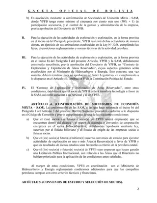 G A C E T A              O F I C I A L              D E       B O L I V I A

       b) En asociación, mediante la conformación de Sociedades de Economía Mixta – SAM,
          donde YPFB tenga como mínimo el cincuenta por ciento más uno (50% + 1) de
          participación accionaria, y el control de la gestión y administración de la empresa,
          previa aprobación del Directorio de YPFB.

II.       Para la ejecución de las actividades de exploración y explotación, en la forma prevista
          en el inciso a) del Parágrafo precedente, YPFB realizará dichas actividades de manera
          directa, en ejercicio de sus atribuciones establecidas en la Ley Nº 3058, cumpliendo las
          leyes, disposiciones reglamentarias y normas técnicas de la actividad petrolera.

III.      Para la ejecución de las actividades de exploración y explotación, en la forma prevista
          en el inciso b) del Parágrafo I del presente Artículo, YPFB y la SAM, debidamente
          constituida suscribirán, previa aprobación del Directorio de YPFB, un “Contrato de
          Exploración y Explotación de Áreas Reservadas”, cuyos aspectos generales serán
          establecidos por el Ministerio de Hidrocarburos y Energía. Este contrato, una vez
          suscrito, deberá remitirse para su aprobación al Poder Legislativo, en cumplimiento a
          lo dispuesto en el Artículo 59, Atribución 5ª de la Constitución Política del Estado.

IV.       El “Contrato de Exploración y Explotación de Áreas Reservadas”, entre otras
          condiciones, establecerá que el socio de YPFB deberá transferir tecnología a favor de
          la SAM, así como capacitar a su personal y al de YPFB.

       ARTÍCULO 4. (CONFORMACIÓN DE SOCIEDADES DE ECONOMÍA
MIXTA – SAM). La conformación de las SAM, a las que hace referencia el inciso b) del
Parágrafo I del Artículo 3 del presente Decreto Supremo, procederá conforme a lo dispuesto
en el Código de Comercio y previo cumplimiento de una de las siguientes condiciones:
    a) Que el (los) socio(s) o futuro(s) socio(s) de YPFB sea(n) empresa(s) que se
         encuentren dentro del alcance y el marco de acuerdos o convenios de cooperación
         energética en el sector hidrocarburífero, debidamente aprobados mediante ley,
         suscritos por el Estado boliviano y el Estado de origen de las empresas socias o
         futuras socias.
    b) Que el (los) socio(s) futuro(s) hubiera(n) suscrito convenios de estudio para ejecutar
         actividades de exploración en una o más Área(s) Reservada(s) a favor de YPFB y
         que los resultados de dichos estudios sean favorables a criterio de la petrolera estatal.
    c) Que el (los) socio(s) o futuro(s) socio(s) de YPFB sean empresas que hayan ganado
         una Licitación Pública Internacional, con relación a las Áreas que el Directorio no
         hubiere priorizado para la aplicación de las condiciones antes señaladas.

        Al margen de estas condiciones, YPFB en coordinación con el Ministerio de
Hidrocarburos y Energía reglamentará condiciones adicionales para que las compañías
petroleras cumplan con otros criterios técnicos y financieros.

ARTÍCULO 5. (CONVENIOS DE ESTUDIO Y SELECCIÓN DE SOCIOS).

                                                                                                3
 