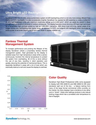 Ultra Bright LED Backlight
DynaScan’s DS² line of LCDs utilize a proprietary system of LED backlighting which is not only more energy efficient than
traditional CCFL backlights, it is also considerably brighter. DynaScan has applied its LED expertise to create a collection
of ultra-high brightness LCDs with maximum brightness ratings up to 5,000 cd/m². which can easily be viewed in direct
sunlight such as storefront windows or outdoor enclosures. The display features a local dimming LED back light technique
for a remarkably high contrast picture as high as 1,000,000:1 (dynamic). With direct local dimming, darker areas of an
image receive less backlighting than lighter areas, as opposed to CCFL and edge-lit LED backlights which illuminate an
entire screen at all times causing blacks and dark areas to appear washed out.




Fanless Thermal
Management System
To increase performance and prolong the lifespan of the
display DynaScan utilizes a proprietary fanless thermal
management system. Heat generated by the display is
radiated away from high temperature areas while a sensor
continuously monitors the internal temperature to protect
the system from overheating. All of this is done without
the use of any fans, resulting in silent operation and
greatly reducing the potential of mechanical failure. This is
especially beneficial in areas with a lot of dust which can
eventually obstruct a vent and cause the display to overheat.




                                                                Color Quality
                                                                DynaScan High Bright Professional LCDs come equipped
                                                                to display both D55 (5500 K) and D65 (6500 K) CIE color
                                                                standards right out of the box – a feature lacking from
                                                                many of the large format commercial LCDs currently on
                                                                the market. As many displays have a tendency to be rather
                                                                cool or “bluish”, these color settings produce a very natural
                                                                looking image which has a correlated color temperature to
                                                                that of daylight.




                 Technology, Inc.                                                                   www.dynascanusa.com
 