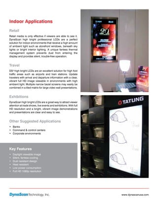 Indoor Applications
Retail
Retail media is only effective if viewers are able to see it.
DynaScan high bright professional LCDs are a perfect
solution for indoor environments that receive a high amount
of ambient light such as storefront windows, beneath sky
lights or bright interior lighting. A unique fanless thermal
management system prevents dust from entering the
display and provides silent, trouble-free operation.


Travel
DS² high bright LCDs are an excellent solution for high foot
traffic areas such as airports and train stations. Update
travelers with arrival and departure information with a clear,
vibrant full HD image viewable in environments with high
ambient light. Multiple narrow bezel screens may easily be
combined in a tiled matrix for large video wall presentations.


Exhibitions
DynaScan high bright LCDs are a great way to attract viewer
attention at trade shows, live events and exhibitions. With full
HD resolution and a bright, vibrant image demonstrations
and presentations are clear and easy to see.


Other Suggested Applications
•	 Banks
•	 Command & control centers
•	 Corporate environments




Key Features
•	   Daylight viewable image
•	   Silent, fanless cooling
•	   Dust resistant design
•	   Heat resistant
•	   Low power consumption
•	   Full HD 1080p resolution




                  Technology, Inc.                                 www.dynascanusa.com
 