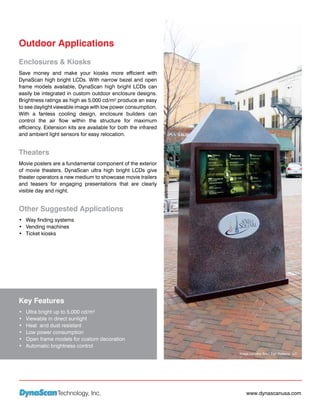 Outdoor Applications
Enclosures & Kiosks
Save money and make your kiosks more efficient with
DynaScan high bright LCDs. With narrow bezel and open
frame models available, DynaScan high bright LCDs can
easily be integrated in custom outdoor enclosure designs.
Brightness ratings as high as 5,000 cd/m² produce an easy
to see daylight viewable image with low power consumption.
With a fanless cooling design, enclosure builders can
control the air flow within the structure for maximum
efficiency. Extension kits are available for both the infrared
and ambient light sensors for easy relocation.


Theaters
Movie posters are a fundamental component of the exterior
of movie theaters. DynaScan ultra high bright LCDs give
theater operators a new medium to showcase movie trailers
and teasers for engaging presentations that are clearly
visible day and night.


Other Suggested Applications
•	 Way finding systems
•	 Vending machines
•	 Ticket kiosks




Key Features
•	   Ultra bright up to 5,000 cd/m²
•	   Viewable in direct sunlight
•	   Heat and dust resistant
•	   Low power consumption
•	   Open frame models for custom decoration
•	   Automatic brightness control
                                                                 Image courtesy Boyd Sign Systems, LLC




                 Technology, Inc.                                    www.dynascanusa.com
 