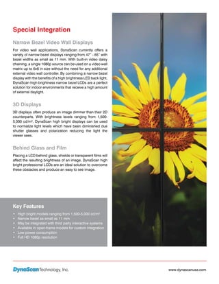 Special Integration
Narrow Bezel Video Wall Displays
For video wall applications, DynaScan currently offers a
variety of narrow bezel displays ranging from 47” - 65” with
bezel widths as small as 11 mm. With built-in video daisy
chaining, a single 1080p source can be used on a video wall
matrix up to 6x6 in size without the need for any additional
external video wall controller. By combining a narrow bezel
display with the benefits of a high brightness LED back light,
DynaScan high brightness narrow bezel LCDs are a perfect
solution for indoor environments that receive a high amount
of external daylight.


3D Displays
3D displays often produce an image dimmer than their 2D
counterparts. With brightness levels ranging from 1,500-
5,000 cd/m², DynaScan high bright displays can be used
to normalize light levels which have been diminished due
shutter glasses and polarization reducing the light the
viewer sees.


Behind Glass and Film
Placing a LCD behind glass, shields or transparent films will
affect the resulting brightness of an image. DynaScan high
bright professional LCDs are an ideal solution to overcome
these obstacles and produce an easy to see image.




Key Features
•	   High bright models ranging from 1,500-5,000 cd/m²
•	   Narrow bezel as small as 11 mm
•	   May be integrated with third party interactive systems
•	   Available in open-frame models for custom integration
•	   Low power consumption
•	   Full HD 1080p resolution




                  Technology, Inc.                               www.dynascanusa.com
 