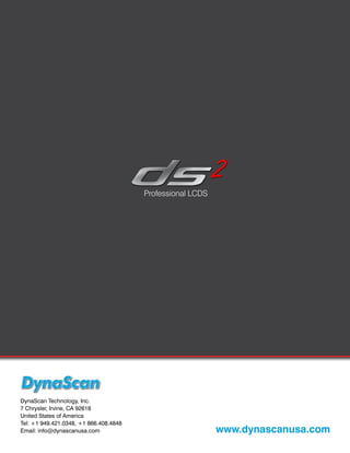 Professional LCDS




DynaScan Technology, Inc.
7 Chrysler, Irvine, CA 92618
United States of America
Tel: +1 949.421.0348, +1 866.408.4848
Email: info@dynascanusa.com                                 www.dynascanusa.com
 