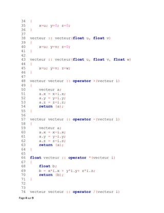 Page 4 sur 9
34 {
35 x=u; y=0; z=0;
36 }
37
38 vecteur :: vecteur(float u, float v)
39 {
40 x=u; y=v; z=0;
41 }
42
43 vecteur :: vecteur(float u, float v, float w)
44 {
45 x=u; y=v; z=w;
46 }
47
48 vecteur vecteur :: operator +(vecteur i)
49 {
50 vecteur a;
51 a.x = x+i.x;
52 a.y = y+i.y;
53 a.z = z+i.z;
54 return (a);
55 }
56
57 vecteur vecteur :: operator -(vecteur i)
58 {
59 vecteur a;
60 a.x = x-i.x;
61 a.y = y-i.y;
62 a.z = z-i.z;
63 return (a);
64 }
65
66 float vecteur :: operator *(vecteur i)
67 {
68 float b;
69 b = x*i.x + y*i.y+ z*i.z;
70 return (b);
71 }
72
73
74 vecteur vecteur :: operator /(vecteur i)
 