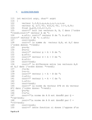 Page 6 sur 9
C. LA FONCTION MAIN
115 int main(int argc, char** argv)
116 {
122 vecteur I,J,K,L,g,e,m,r,s,t,u,v,w;
123 vecteur d, a(7,-4), b(2,6,-4), c(-1,4,9);
124 float Q,p=0,l=2,n=-1,C;
125 cout<<" soit les vecteurs A, B, C dans l'ordre
"<<endl;cout<<" vecteur A de ";
126 a.af(); cout<<" vecteur B de "; b.af();
cout<<" vecteur C de "; c.af();
127 cout<<endl;
128 cout<<" la somme du vecteur A,B, et A,C dans
l'ordre donne: "<<endl;
129 g=a+b;
130 d=a+c;
131 cout<<" vecteur g = A + B de ";
132 g.af();
133 cout<<" vecteur d = A + C de ";
134 d.af();
135 cout<<endl;
136 cout<<" la difference entre les vecteurs A,B
et A,C dans l'ordre donne: "<<endl;
137 J=a-b;
138 L=a-c;
139 cout<<" vecteur j = A - B de ";
140 J.af();
141 cout<<" vecteur L = A - C de ";
142 L.af();
143 cout<<endl;
144 cout<<" la norme du vecteur A*B et du vecteur
A*C dans l'ordre donne: "<<endl;
145 Q=a*b;
146 C=a*c;
147 cout<<"la norme de A B est donnÃ© par Q =
"<<Q<<endl;
148 cout<<"la norme de A B est donnÃ© par C =
"<<C<<endl;
149 cout<<endl;
150 cout<<" cette fonction ci donne l'oppose d'un
 