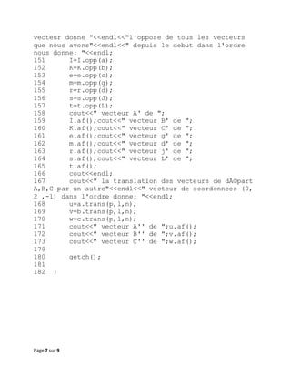 Page 7 sur 9
vecteur donne "<<endl<<"l'oppose de tous les vecteurs
que nous avons"<<endl<<" depuis le debut dans l'ordre
nous donne: "<<endl;
151 I=I.opp(a);
152 K=K.opp(b);
153 e=e.opp(c);
154 m=m.opp(g);
155 r=r.opp(d);
156 s=s.opp(J);
157 t=t.opp(L);
158 cout<<" vecteur A' de ";
159 I.af();cout<<" vecteur B' de ";
160 K.af();cout<<" vecteur C' de ";
161 e.af();cout<<" vecteur g' de ";
162 m.af();cout<<" vecteur d' de ";
163 r.af();cout<<" vecteur j' de ";
164 s.af();cout<<" vecteur L' de ";
165 t.af();
166 cout<<endl;
167 cout<<" la translation des vecteurs de dÃ©part
A,B,C par un autre"<<endl<<" vecteur de coordonnees (0,
2 ,-1) dans l'ordre donne: "<<endl;
168 u=a.trans(p,l,n);
169 v=b.trans(p,l,n);
170 w=c.trans(p,l,n);
171 cout<<" vecteur A'' de ";u.af();
172 cout<<" vecteur B'' de ";v.af();
173 cout<<" vecteur C'' de ";w.af();
179
180 getch();
181
182 }
 