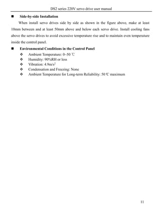 DS2 series 220V servo drive user manual
11
 Side-by-side Installation
When install servo drives side by side as shown in the figure above, make at least
10mm between and at least 50mm above and below each servo drive. Install cooling fans
above the servo drives to avoid excessive temperature rise and to maintain even temperature
inside the control panel.
 Environmental Conditions in the Control Panel
 Ambient Temperature: 0~50 ℃
 Humidity: 90%RH or less
 Vibration: 4.9m/s2
 Condensation and Freezing: None
 Ambient Temperature for Long-term Reliability: 50°C maximum
 