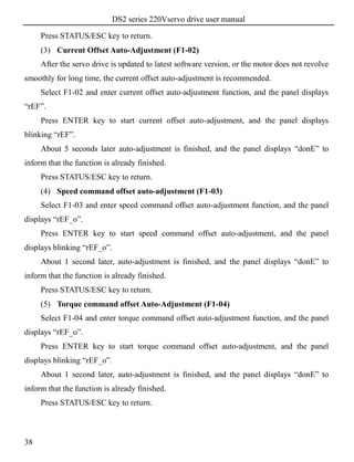 DS2 series 220Vservo drive user manual
38
Press STATUS/ESC key to return.
(3) Current Offset Auto-Adjustment (F1-02)
After the servo drive is updated to latest software version, or the motor does not revolve
smoothly for long time, the current offset auto-adjustment is recommended.
Select F1-02 and enter current offset auto-adjustment function, and the panel displays
“rEF”.
Press ENTER key to start current offset auto-adjustment, and the panel displays
blinking “rEF”.
About 5 seconds later auto-adjustment is finished, and the panel displays “donE” to
inform that the function is already finished.
Press STATUS/ESC key to return.
(4) Speed command offset auto-adjustment (F1-03)
Select F1-03 and enter speed command offset auto-adjustment function, and the panel
displays “rEF_o”.
Press ENTER key to start speed command offset auto-adjustment, and the panel
displays blinking “rEF_o”.
About 1 second later, auto-adjustment is finished, and the panel displays “donE” to
inform that the function is already finished.
Press STATUS/ESC key to return.
(5) Torque command offset Auto-Adjustment (F1-04)
Select F1-04 and enter torque command offset auto-adjustment function, and the panel
displays “rEF_o”.
Press ENTER key to start torque command offset auto-adjustment, and the panel
displays blinking “rEF_o”.
About 1 second later, auto-adjustment is finished, and the panel displays “donE” to
inform that the function is already finished.
Press STATUS/ESC key to return.
 