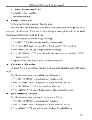 DS2 series 220V servo drive user manual
39
(6) Forced Servo enables (F1-05)
0: Cancel forced servo enables
1: Forced servo enables
 Change the motor type
Set the group No. to 2 in auxiliary function mode.
The servo drive can match multi-servo-motor with close power classes printed on the
nameplate of each motor. When user needs to change a motor, please refer to the Quick
Guide to ensure the motor match the driver.
The following steps are how to change motor type.
1. Press STATUS/ESC key to select Auxiliary Function mode.
2. Press INC or DEC key to set group No. to 2, and press ENTER to confirm.
3. Press and hold ENTER key to display current motor type.
4. Press INC, DEC or ENTER key to show the motor type and press and hold ENTER
key to confirm.
5. Repower on the servo drive to make this function effective.
 Check Alarm Information
Set group No. to 2 in auxiliary function mode and enter checking alarm information
mode.
The following steps show how to check alarm information.
1. Press STATUS/ESC key to select Auxiliary Function mode.
2. Press INC or DEC key to set group No. to 3, and press ENTER key.
3. Press INC, DEC or ENTER key to modify the alarm No.
4. Press and hold ENTER key to display corresponding alarm information.
 Reset Parameters to Default
The following steps show how to reset parameters to default.
1. Press STATUS/ESC key to select Auxiliary Function.
2. Press INC or DEC key to set group No. to 4, and press ENTER key.
3. Press and hold ENTER key, and the panel displays “0” and is blinking.
 