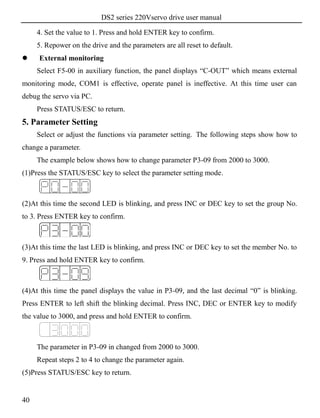 DS2 series 220Vservo drive user manual
40
4. Set the value to 1. Press and hold ENTER key to confirm.
5. Repower on the drive and the parameters are all reset to default.
 External monitoring
Select F5-00 in auxiliary function, the panel displays “C-OUT” which means external
monitoring mode, COM1 is effective, operate panel is ineffective. At this time user can
debug the servo via PC.
Press STATUS/ESC to return.
5. Parameter Setting
Select or adjust the functions via parameter setting. The following steps show how to
change a parameter.
The example below shows how to change parameter P3-09 from 2000 to 3000.
(1)Press the STATUS/ESC key to select the parameter setting mode.
(2)At this time the second LED is blinking, and press INC or DEC key to set the group No.
to 3. Press ENTER key to confirm.
(3)At this time the last LED is blinking, and press INC or DEC key to set the member No. to
9. Press and hold ENTER key to confirm.
(4)At this time the panel displays the value in P3-09, and the last decimal “0” is blinking.
Press ENTER to left shift the blinking decimal. Press INC, DEC or ENTER key to modify
the value to 3000, and press and hold ENTER to confirm.
The parameter in P3-09 in changed from 2000 to 3000.
Repeat steps 2 to 4 to change the parameter again.
(5)Press STATUS/ESC key to return.
 