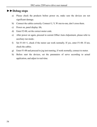 DS2 series 220Vservo drive user manual
54
►►Debug steps
a) Please check the products before power on, make sure the devices are not
significant damage.
b) Connect the cables correctly. Connect U, V, W one-to-one, don’t cross them.
c) Power on, panel display: bb;
d) Enter F2-00, set the correct motor code.
e) After power on again, proceed to current Offset Auto-Adjustment, please refer to
auxiliary run mode；
f) Set F1-01=1, check if the motor can work normally. If yes, enter F1-00. If not,
check the cables.
g) Enter F1-00 and proceed to jog test-running, if work normally, connect to motor.
h) Before start the devices, set the parameters of servo according to actual
application, and adjust in real-time.
 
