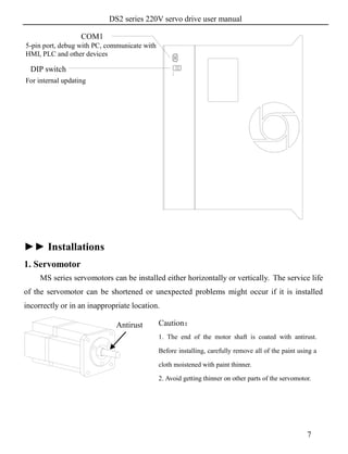 DS2 series 220V servo drive user manual
7
►► Installations
1. Servomotor
MS series servomotors can be installed either horizontally or vertically. The service life
of the servomotor can be shortened or unexpected problems might occur if it is installed
incorrectly or in an inappropriate location.
1
2
5-pin port, debug with PC, communicate with
HMI, PLC and other devices
DIP switch
For internal updating
Caution：
1. The end of the motor shaft is coated with antirust.
Before installing, carefully remove all of the paint using a
cloth moistened with paint thinner.
2. Avoid getting thinner on other parts of the servomotor.
Antirust
COM1
 