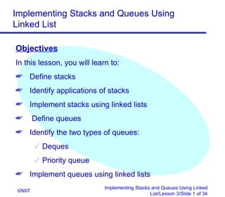 Implementing Stacks and Queues Using
Linked List

Objectives
In this lesson, you will learn to:
 Define stacks
 Identify applications of stacks
 Implement stacks using linked lists
        Define queues
 Identify the two types of queues:
          Deques
          Priority queue
 Implement queues using linked lists
                             Implementing Stacks and Queues Using Linked
 ©NIIT
                                                List/Lesson 3/Slide 1 of 34
 