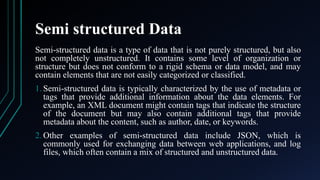 Semi structured Data
Semi-structured data is a type of data that is not purely structured, but also
not completely unstructured. It contains some level of organization or
structure but does not conform to a rigid schema or data model, and may
contain elements that are not easily categorized or classified.
1. Semi-structured data is typically characterized by the use of metadata or
tags that provide additional information about the data elements. For
example, an XML document might contain tags that indicate the structure
of the document but may also contain additional tags that provide
metadata about the content, such as author, date, or keywords.
2. Other examples of semi-structured data include JSON, which is
commonly used for exchanging data between web applications, and log
files, which often contain a mix of structured and unstructured data.
 