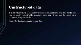 Unstructured data
Unstructured data is the data which does not conforms to a data model and
has no easily identifiable structure such that it can not be used by a
computer program easily.
Example: Text documents, image data
 