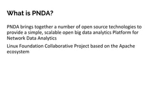What is PNDA?
PNDA brings together a number of open source technologies to
provide a simple, scalable open big data analytics Platform for
Network Data Analytics
Linux Foundation Collaborative Project based on the Apache
ecosystem
 
