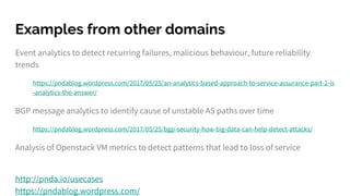 Examples from other domains
Event analytics to detect recurring failures, malicious behaviour, future reliability
trends
https://pndablog.wordpress.com/2017/05/25/an-analytics-based-approach-to-service-assurance-part-2-is
-analytics-the-answer/
BGP message analytics to identify cause of unstable AS paths over time
https://pndablog.wordpress.com/2017/05/25/bgp-security-how-big-data-can-help-detect-attacks/
Analysis of Openstack VM metrics to detect patterns that lead to loss of service
http://pnda.io/usecases
https://pndablog.wordpress.com/
 