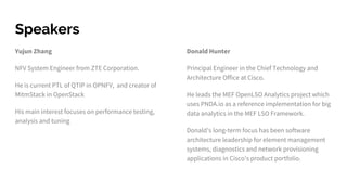 Speakers
Yujun Zhang
NFV System Engineer from ZTE Corporation.
He is current PTL of QTIP in OPNFV, and creator of
MitmStack in OpenStack
His main interest focuses on performance testing,
analysis and tuning
Donald Hunter
Principal Engineer in the Chief Technology and
Architecture Office at Cisco.
He leads the MEF OpenLSO Analytics project which
uses PNDA.io as a reference implementation for big
data analytics in the MEF LSO Framework.
Donald's long-term focus has been software
architecture leadership for element management
systems, diagnostics and network provisioning
applications in Cisco's product portfolio.
 