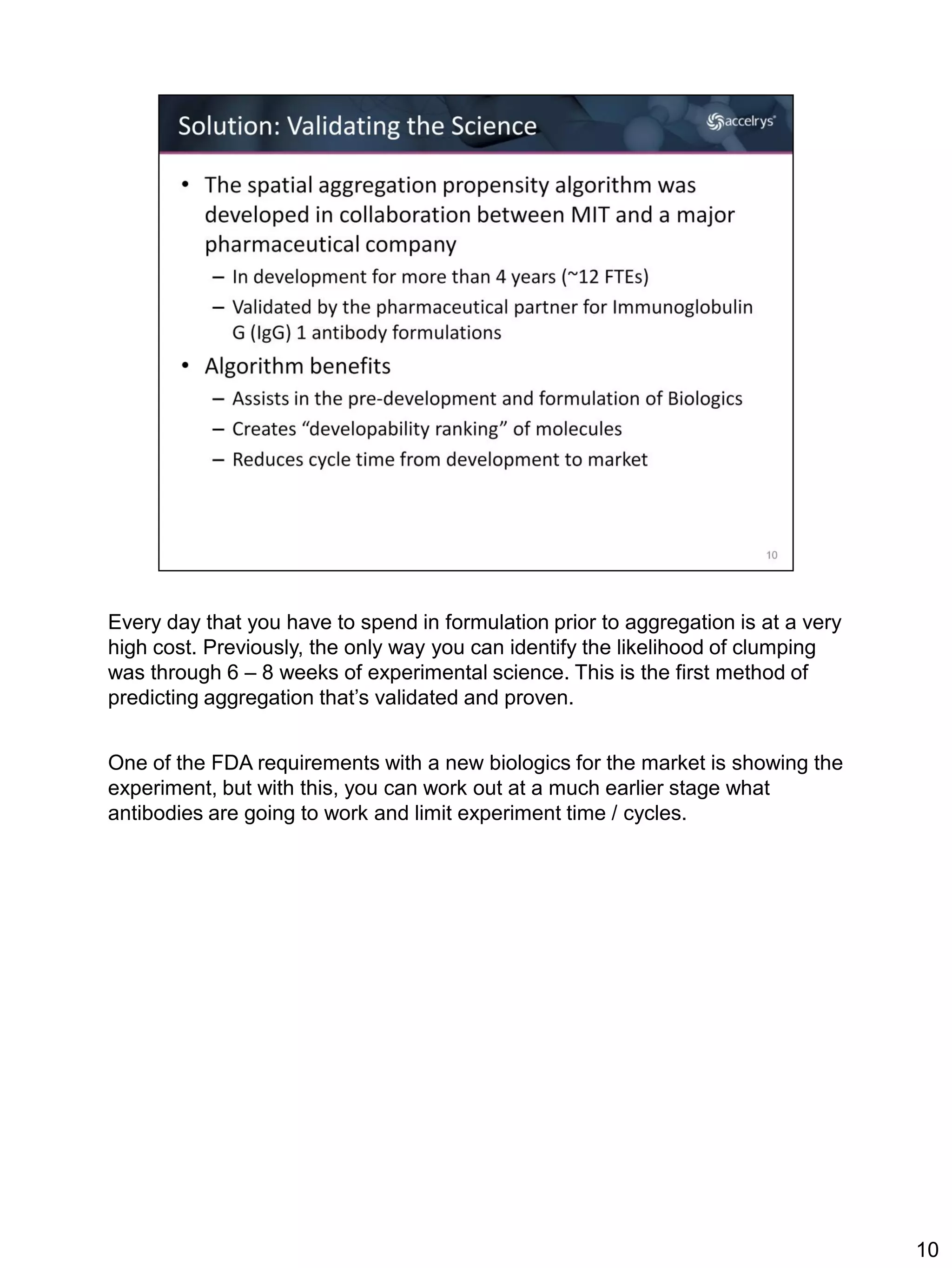 Every day that you have to spend in formulation prior to aggregation is at a very
high cost. Previously, the only way you can identify the likelihood of clumping
was through 6 – 8 weeks of experimental science. This is the first method of
predicting aggregation that’s validated and proven.


One of the FDA requirements with a new biologics for the market is showing the
experiment, but with this, you can work out at a much earlier stage what
antibodies are going to work and limit experiment time / cycles.




                                                                                    10
 