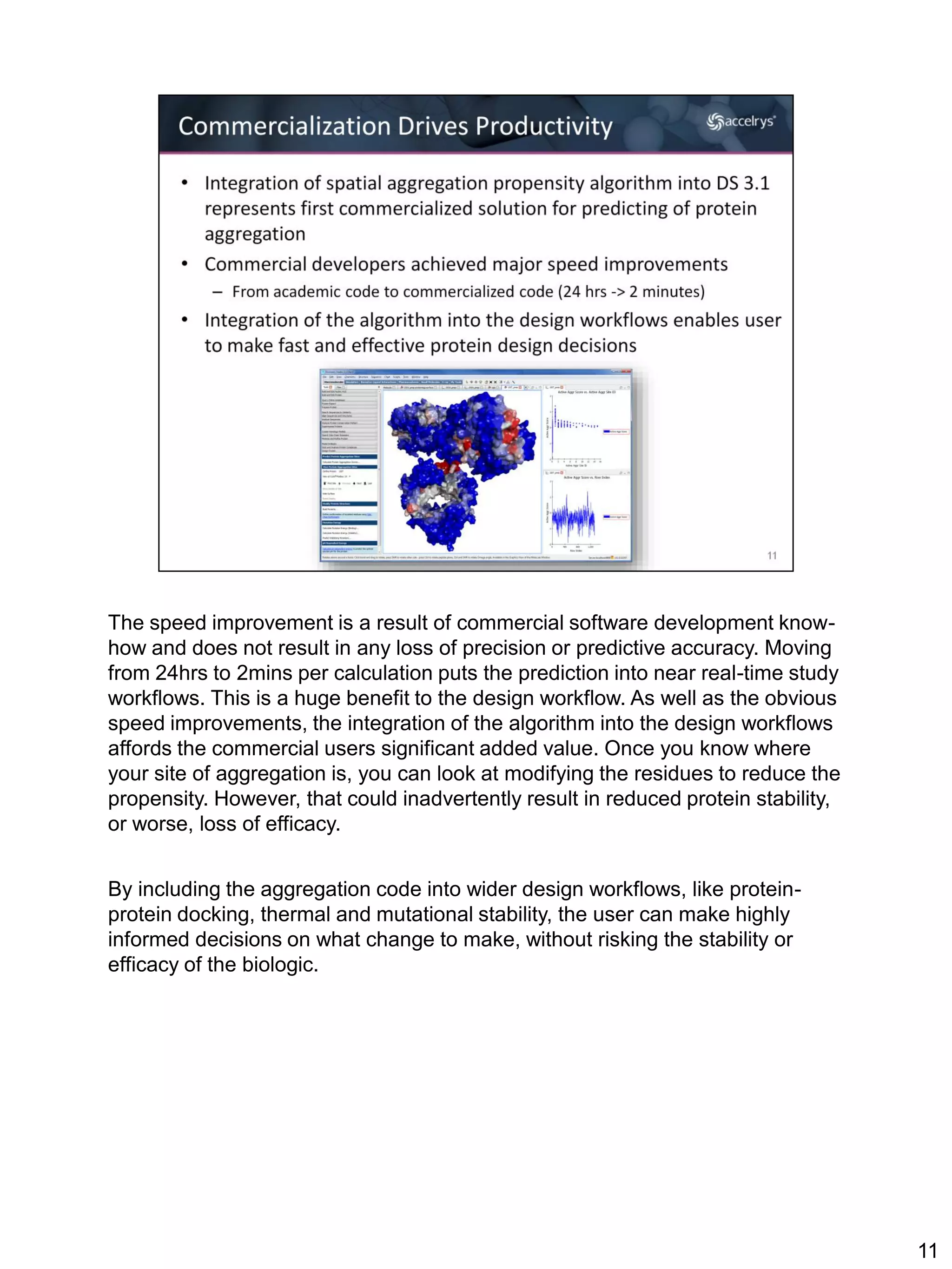The speed improvement is a result of commercial software development know-
how and does not result in any loss of precision or predictive accuracy. Moving
from 24hrs to 2mins per calculation puts the prediction into near real-time study
workflows. This is a huge benefit to the design workflow. As well as the obvious
speed improvements, the integration of the algorithm into the design workflows
affords the commercial users significant added value. Once you know where
your site of aggregation is, you can look at modifying the residues to reduce the
propensity. However, that could inadvertently result in reduced protein stability,
or worse, loss of efficacy.


By including the aggregation code into wider design workflows, like protein-
protein docking, thermal and mutational stability, the user can make highly
informed decisions on what change to make, without risking the stability or
efficacy of the biologic.




                                                                                     11
 