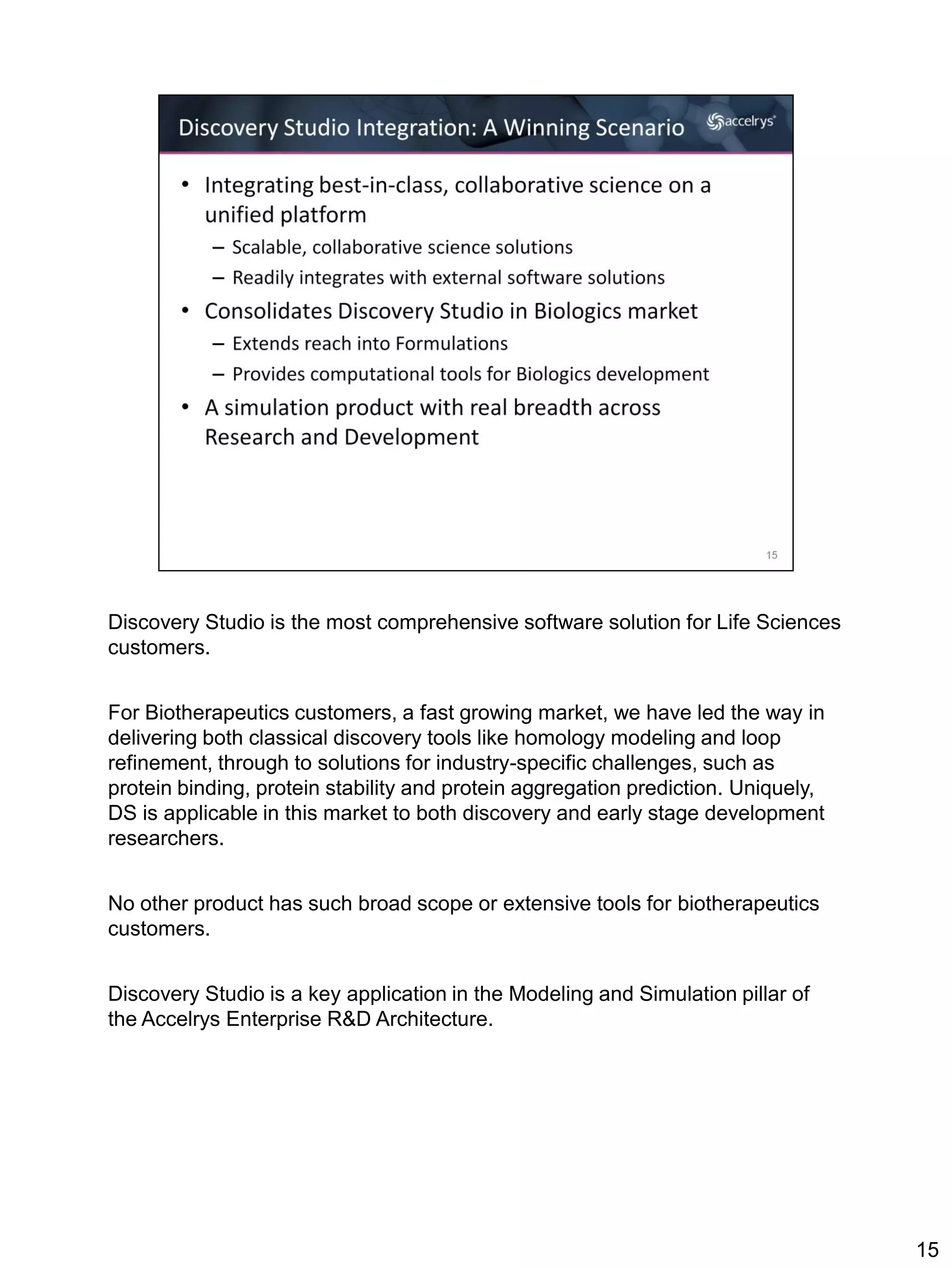 Discovery Studio is the most comprehensive software solution for Life Sciences
customers.


For Biotherapeutics customers, a fast growing market, we have led the way in
delivering both classical discovery tools like homology modeling and loop
refinement, through to solutions for industry-specific challenges, such as
protein binding, protein stability and protein aggregation prediction. Uniquely,
DS is applicable in this market to both discovery and early stage development
researchers.


No other product has such broad scope or extensive tools for biotherapeutics
customers.


Discovery Studio is a key application in the Modeling and Simulation pillar of
the Accelrys Enterprise R&D Architecture.




                                                                                   15
 