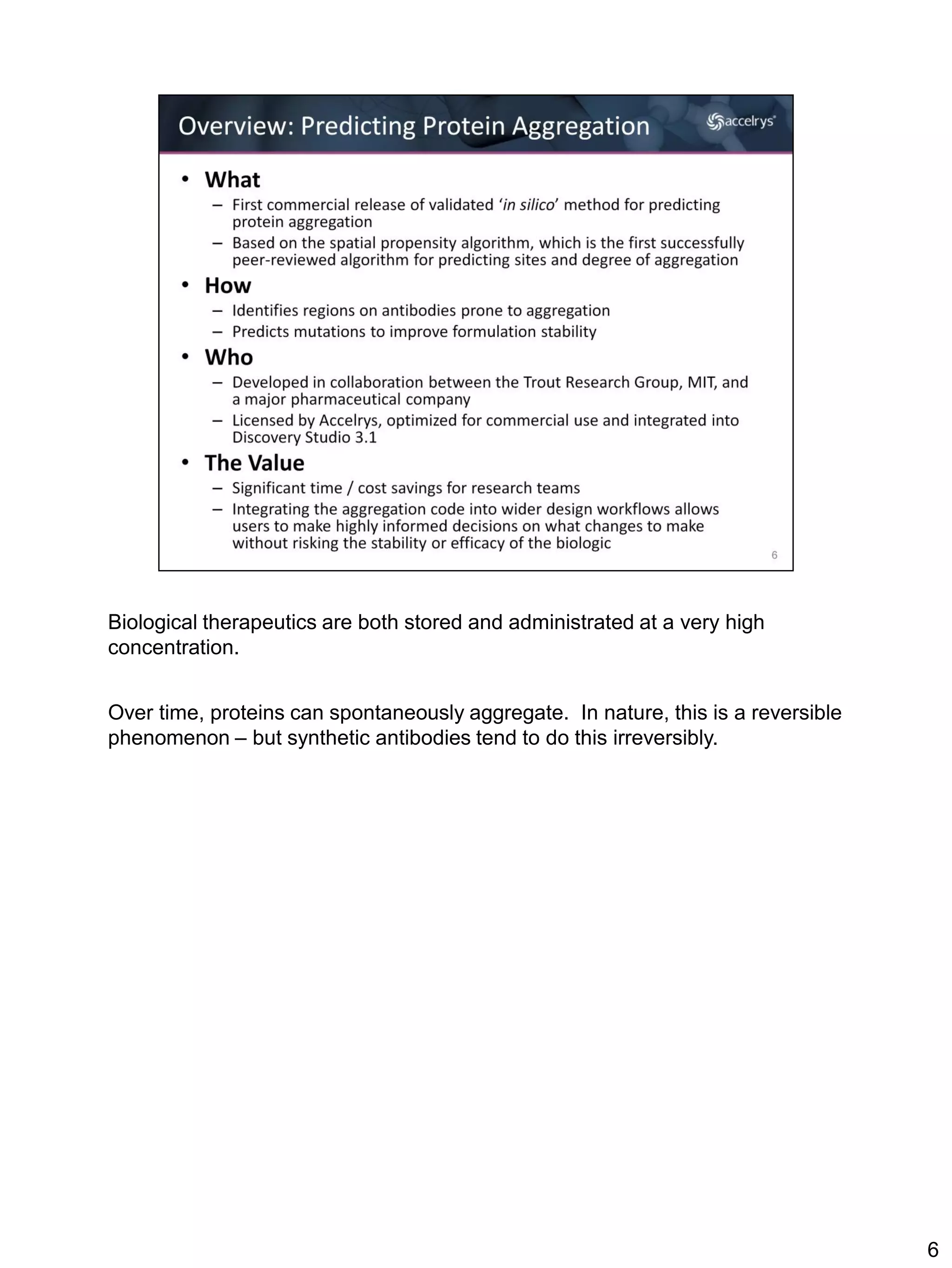 Biological therapeutics are both stored and administrated at a very high
concentration.


Over time, proteins can spontaneously aggregate. In nature, this is a reversible
phenomenon – but synthetic antibodies tend to do this irreversibly.




                                                                                   6
 