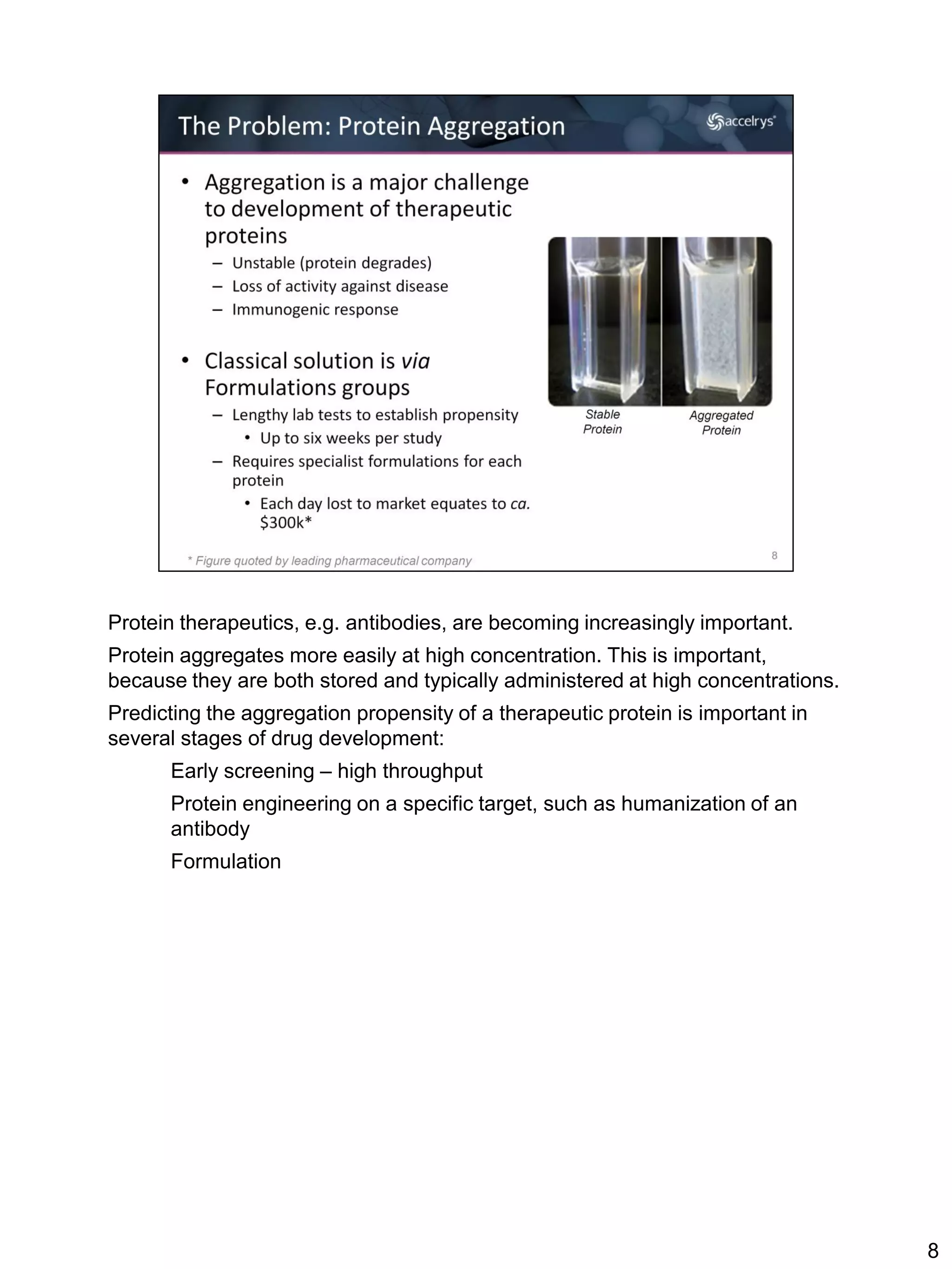 Protein therapeutics, e.g. antibodies, are becoming increasingly important.
Protein aggregates more easily at high concentration. This is important,
because they are both stored and typically administered at high concentrations.
Predicting the aggregation propensity of a therapeutic protein is important in
several stages of drug development:
      Early screening – high throughput
      Protein engineering on a specific target, such as humanization of an
      antibody
      Formulation




                                                                                  8
 