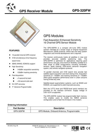 GPS Receiver Module                                                           GPS-320FW




                                                       GPS Modules
                                                       Fast Acquisition Enhanced Sensitivity
                                                       16 Channel GPS Sensor Module

                                                       The GPS-320FW is a compact all-in-one GPS module
                                                       solution intended for a broad range of Original Equipment
  FEATURES                                             Manufacturer (OEM) products, where fast and easy system
                                                       integration and minimal development risk is required.
      16 parallel channel GPS receiver
      4100 simultaneous time-frequency                 The receiver continuously tracks all satellites in view and
                                                       provides accurate satellite positioning data. The
      search bins                                      GPS-320FW is optimized for applications requiring good
                                                       performance, low cost, and maximum flexibility; suitable for a
      SBAS (WAAS, EGNOS) support
                                                       wide range of OEM configurations including handhelds,
      High Sensitivity:                                sensors, asset tracking, PDA-centric personal navigation
                                                       system, and vehicle navigation products.
              -140dBm acquisition sensitivity
              -155dBm tracking sensitivity             16 parallel channels and 4100 search bins provide fast
                                                       satellite signal acquisition and short startup time. Acquisition
      Fast Acquisition:                                sensitivity of –140dBm and tracking sensitivity of –155dBm
              < 5 second hot start                     offers good navigation performance even in urban canyons
                                                       having limited sky view.
              < 60 second cold start
                                                       Satellite-based augmentation systems, such as WAAS and
      5m CEP accuracy
                                                       EGNOS, are supported to yield improved accuracy.
      ‘F’ Versions Programmable
                                                       Both the LVTTL-level and RS232-level serial interface are
                                                       provided on the interface connector. Supply voltage of
                                                       3.8V~8.0V is supported.

                                                       The GPS-320FW module has programmable flash memory.
                                                       This enables users to modify the NMEA sentence
                                                       configuration and re-flash the firmware in the modem.


Ordering Information
        Part Number                                                     Description
         GPS-320FW                             GPS Module, Onboard Antenna, Programmable




DS-320-2 Aug ’08                     ©2006 RF Solutions Ltd, www.rfsolutions.co.uk   Page 1
                                        Tel 01273 898000 Fax 01273 480661
 