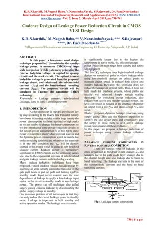 K.R.N.karthik, M.Nagesh Babu, V.NarasimhaNayak , S.Rajeswari , Dr. FazalNoorbasha /
   International Journal of Engineering Research and Applications (IJERA) ISSN: 2248-9622
                 www.ijera.com Vol. 3, Issue 2, March -April 2013, pp.738-741

  Cadence Design of Leakage Power Reduction Circuit in CMOS
                         VLSI Design
 K.R.N.karthik,* M.Nagesh Babu,** V.NarasimhaNayak ,*** S.Rajeswari
                     ****, Dr. FazalNoorbasha*****
     *(Department of Electronics and communication Engineering KL University, Vijayawada, A.P, India)


ABSTRACT
         In this paper, a low-power novel design          is significantly larger due to the higher die
technique proposed in [1] to minimize the standby         temperature in active mode. So, efficient leakage
leakage power, in nanoscale CMOS very large               power reduction must target both standby and active
scale integration (VLSI) systems by generating the        leakage power.
reverse body-bias voltage, is applied to op-amp           The dual Vth technique uses high-threshold voltage
circuit and the stack circuit. The optimal reverse        devices on noncritical paths to reduce leakage while
body-bias voltage is generated from the proposed          using low-threshold devices on critical paths to
leakage circuit, and calculated the subthreshold          maintain circuit speed. It reduces both active and
current (ISUB) and the band-to-band tunneling             standby leakage. However, this technique does not
current (IBTBT). The proposed circuit will be             reduce the leakage on critical paths. Thus, it does not
simulated in Cadence 180 nanometer CMOS                   help much for practical circuits, whose paths are
technology,                                               usually well balanced. Supply voltage scaling
Keywords – Leakage currents, sub-threshold                developed for switching power reduction, also
Leakage, Band to Band Tunneling currents                  reduces both active and standby leakage power. But
                                                          level conversion is needed at the interface whenever
                                                          an output from a low Vdd unit drives a high Vdd unit
1. INTRODUCTION                                           input.
         As the technology is rapidly growing on day      Bhatia , proposed dynamic leakage reduction using
by day according to the moors law transistor density      supply gating ,They use the Shannon expansion to
have been increasing and due to this huge density the     identify the idle circuit parts and dynamically gate
power consumption has been reached to high peaks
                                                          the supply to those parts to save active leakage
as we are unable to change the battery parameters so
                                                          power, to overcome all these problems
we are introducing some power reduction circuits in
                                                          In this paper, we propose a leakage reduction of
the design power consumption is of two types static       power technique using power leakage reduction
power consumption mainly due to power sources and
                                                          circuit
the dynamic power consumption which is mainly due
to the switching activities and whenever the transistor
is in the OFF condition the Vdd will be directly
                                                          2.LEAKAGE CURRENT COMPONENTS                        IN
shorted to the ground which is called as sub-threshold    REVERSE BODY BIAS CONDITION
leakage current .Leakage power is increasingly                     There are various types of leakages in the
significant in CMOS circuits as the technology scales     cmos circuit such as the drain to gate leakage [2], and
low, due to the exponential increase of sub-threshold     leakages due to the gate oxide layer leakage due to
and gate leakage currents with technology scaling.        the channel length and also leakage due to band to
Many leakage reduction techniques have been               band tunnelling ,The leakage currents is the sum of
proposed. Forced stacking reduces leakage power by        the subthereshold currents and the band to band
inserting an extra serially connected transistor in the   tunnelling currents
gate pull down or pull up path and turning it off in
standby mode. Input vector control uses the state
dependence of leakage to apply a low-leakage input
vector to the circuit in standby mode to save leakage
power. The power cut off technique also called
supply gating ,reduces leakage by disconnecting the
global supply voltage in standby.
One common problem of all techniques is that they
can only reduce the circuit leakage power in standby
mode. Leakage is important in both standby and
                                                                   Fig 1.Leakage current components
active operation modes. The leakage in active mode




                                                                                                 738 | P a g e
 