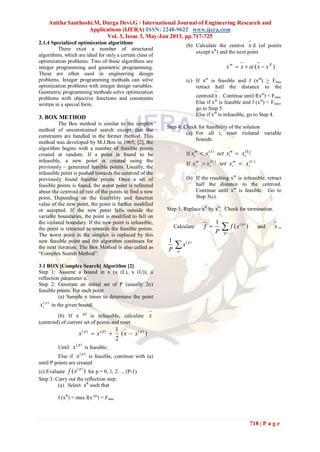 Anitha Santhoshi.M, Durga Devi.G / International Journal of Engineering Research and
Applications (IJERA) ISSN: 2248-9622 www.ijera.com
Vol. 3, Issue 3, May-Jun 2013, pp.717-725
718 | P a g e
2.1.4 Specialized optimization algorithms
There exist a number of structured
algorithms, which are ideal for only a certain class of
optimization problems. Two of these algorithms are
integer programming and geometric programming.
These are often used in engineering design
problems. Integer programming methods can solve
optimization problems with integer design variables.
Geometric programming methods solve optimization
problems with objective functions and constraints
written in a special form.
3. BOX METHOD
The Box method is similar to the simplex
method of unconstrained search except that the
constraints are handled in the former method. This
method was developed by M.J.Box in 1965; [2], the
algorithm begins with a number of feasible points
created at random. If a point is found to be
infeasible, a new point is created using the
previously – generated feasible points. Usually, the
infeasible point is pushed towards the centroid of the
previously found feasible points. Once a set of
feasible points is found, the worst point is reflected
about the centroid of rest of the points to find a new
point, Depending on the feasibility and function
value of the new point, the point is further modified
or accepted. If the new point falls outside the
variable boundaries, the point is modified to fall on
the violated boundary. If the new point is infeasible,
the point is retracted to towards the feasible points.
The worst point in the simplex is replaced by this
new feasible point and the algorithm continues for
the next iteration. The Box Method is also called as
“Complex Search Method”.
3.1 BOX [Complex Search] Algorithm [2]
Step 1: Assume a bound in x (x (L), x (U)), a
reflection parameter α.
Step 2: Generate an initial set of P (usually 2n)
feasible points. For each point
(a) Sample n times to determine the point
)( p
ix in the given bound.
(b) If x (p)
is infeasible, calculate x
(centroid) of current set of points and reset
)(
2
1 )()()( ppp
xxxx 
Until
)( p
x is feasible;
Else if
)( p
x is feasible, continue with (a)
until P points are created
(c) Evaluate )( )( p
xf for p = 0, 1, 2…, (P-1)
Step 3: Carry out the reflection step:
(a) Select xR
such that
f (xR
) = max f(x (p)
) = Fmax
(b) Calculate the centroi x d (of points
except xR
) and the next point
)( Rm
xxxx  
(c) If xm
is feasible and f (xm
) > Fmax
retract half the distance to the
centroid x . Continue until f(xm
) < Fmax
Else if xm
is feasible and f (xm
) < Fmax,
go to Step 5.
Else if xm
is infeasible, go to Step 4.
Step 4: Check for feasibility of the solution
(a) For all i, reset violated variable
bounds:
If
)()( L
i
m
i
L
i
m
i xxsetxx 
If
)()( U
i
m
i
U
i
m
i xxsetxx 
(b) If the resulting xm
is infeasible, retract
half the distance to the centroid.
Continue until xm
is feasible. Go to
Step 3(c).
Step 5: Replace xR
by xm
. Check for termination.
Calculate 
p
p
xf
P
f )(
1 )(
and x =
p
p
x
P
)(1
 