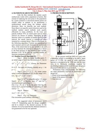Anitha Santhoshi.M, Durga Devi.G / International Journal of Engineering Research and
Applications (IJERA) ISSN: 2248-9622 www.ijera.com
Vol. 3, Issue 3, May-Jun 2013, pp.717-725
720 | P a g e
4. RANDOM SEARCH METHOD
Like the Box method, the random search
method also works with a population of points. But
instead of replacing the next point in the population
by a point created in a structured manner points are
created either at random or by performing a
unidirectional search along the random search
directions. Here, we describe one such method.
Since there is no specific search direction used in the
method, random search methods work equally
efficiently to many problems. In the Luus and
jaakola method 1973; an initial point and an initial
interval are chosen at random. Depending on the
function values at a number of random points in the
interval, the search interval is reduced at every
iteration by a constant factor. Then it is increased. In
the following algorithm, P points are considered at
each iteration and Q such iterations are performed.
Thus, if the initial interval in one variable is do and
at every iteration the interval is reduced by a factor
€, the final accuracy in the solution in that variable
becomes (1-€) ^Q do and the required number of
function evaluations is P X Q.
4.1. Random Search Algorithm [2]
Step 1 Given an initial feasible point x0
,
an initial range zo
such that the minimum, x*
, lies in
)
2
1
,
2
1
( 0000
zxzx  Choose the Parameter
0< 1 For each of Q blocks, initially set q = 1 &
p = 1.
Step 2 For i = 1, 2 …N, create points
using a uniform distribution of r in the range (-0.5,
0.5). Set
11)( 
 q
i
q
i
p
i rzxx
Step 3 If
)( p
x is infeasible and p < P, repeat
Step-2. If x(p)
is feasible, save x(p)
and f(x(p)
),
increment p and repeat Step-2;
Else if p = P, set xq
to be the point that has the
lowest f(x(p)
), overall feasible x(p)
including xq-1
and
reset p = 1.
Step 4 Reduce the range
via
1
)1( 
 q
i
q
i zz .
Step 5 If q > Q, Terminate;
Else increment q and continue with Step-2.
The suggested values of parameters are €
=0.05, P= 5(depending upon the design variables),
and Q is related to the desired accuracy in the
solution. It is to be noted that the obtained solution is
not guaranteed to be the true optimum.
5. PROBLEM DESCRIPTION
In the present work an OWD of a gear with
a minimum weight is considered in fig above. Input
power of 7.5 KW, the speed of crank shaft gear
(pinion) is considered to be 1500 rpm and the gear
ratio is 4. Necessary conditions required for
developing a mathematical model for gear design are
discussed in this section as given in [4].
Preliminary Gear considerations: The following
are input parameters required for preliminary gear
design [6].
1. Power to be transmitted (H), KW.
2. Speed of the pinion (N1), rpm.
3. Gear ratio (a)
 