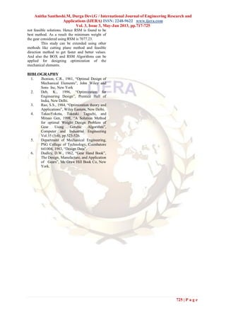 Anitha Santhoshi.M, Durga Devi.G / International Journal of Engineering Research and
Applications (IJERA) ISSN: 2248-9622 www.ijera.com
Vol. 3, Issue 3, May-Jun 2013, pp.717-725
725 | P a g e
not feasible solutions. Hence RSM is found to be
best method. As a result the minimum weight of
the gear considered using RSM is 7077.23.
This study can be extended using other
methods like cutting plane method and feasible
direction method to get faster and better values.
And also the BOX and RSM Algorithms can be
applied for designing optimization of the
mechanical elements.
BIBLOGRAPHY
1. Jhonson, C.R., 1961, “Optimal Design of
Mechanical Elements”, John Wiley and
Sons Inc, New York
2. Deb, K., 1996, “Optimization for
Engineering Design”, Prentice Hall of
India, New Delhi.
3. Rao, S.S., 1984, “Optimization theory and
Applications”, Wiley Eastern, New Delhi.
4. TakaoYokota, Takeaki Taguchi, and
Mitsuo Gen, 1998, “A Solution Method
for optimal Weight Design Problem of
Gear Using Genetic Algorithm”,
Computer and Industrial Engineering
Vol.35 (3-4), pp.523-526.
5. Department of Mechanical Engineering,
PSG College of Technology, Coimbatore
641004, 1983, “Design Data”.
6. Dudley, D.W., 1962, “Gear Hand Book”,
The Design, Manufacture, and Application
of Gears”, Mc Graw Hill Book Co, New
York.
 