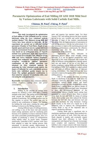 Chintan. H. Patel, Chirag. P. Patel / International Journal of Engineering Research and
Applications (IJERA) ISSN: 2248-9622 www.ijera.com
Vol. 3, Issue 4, Jul-Aug 2013, pp.728-732
728 | P a g e
Parametric Optimization of End Milling Of AISI 1018 Mild Steel
by Various Lubricants with Solid Carbide End Mills.
Chintan. H. Patel1
, Chirag. P. Patel2
1
Student, M.Tech, (Department of MechanicalEngineering, Ganpat University, Kherva-384012,
2
Associate Prof., (Department of Mechanical Engineering, Ganpat University, Kherva-384012,
Abstract
This study investigated the optimization
of End milling of AISI 1018mild steel by various
lubricants using the Grey relational analysis
method. Quaker 7101, Blasocut strong 4000 and
Velvex have been selected as lubricant. All the
experiment are carried out at different cutting
parameter (Number of Tool Flutes, Depth of cut,
Spindle speed and Feed rate) in various lubricant
assisted environment.Twenty Seven experiments
runs based on an orthogonal array of Taguchi
method were performed. Each nine experiments
were carried out in Quaker 7101, Blasocut strong
4000 and Velvex lubricant. Surface roughness,
cutting force andpower consumption selected as
aresponse variable.An optimal parameter
combination of the milling operation was
obtained via Grey relational analysis. By
analyzing the Grey relational grade matrix, the
degree of influence for each controllable process
factor onto individual quality targets can be
found. The optimal parameter combination is
then tested for accuracy of conclusion with a test
run using the same parameters.
Keywords: Optimization, Grey relational analysis,
surface roughness, cutting force and power
consumption.
I. Introduction
Milling is the process of cutting away
material by feeding a work piece past a rotating
multiple tooth cutter. The cutting action of the many
teeth around the milling cutter provides a fast
method of machining. The machined surface may be
flat, angular, or curved. The surface may also be
milled to any combination of shapes. The machine
for holding the work piece, rotating the cutter, and
feeding it is known as the Milling machine.
Among different types of milling processes,
end milling is one of the most vital and common
metal cutting operations used for machining parts
because of its capability to remove materials at faster
rate with a reasonably goodsurfacequality. Also, it is
capable of producing a variety of configurations
using milling cutter. In recent times, computer
numerically controlled (CNC) machine tools have
been adopted to make the milling process fully
automated. It provides greater improvements in
productivity, increases the quality of the machined
parts and requires less operator input. For these
reasons, CNC end milling process has been recently
proved to be very versatile and useful machining
operation in most of the modern manufacturing
industries. Only the implementation of automation in
end milling process is not the last achievement. It is
also necessary to improve the machining process and
machining performances continuously for effective
machining and also for the fulfilment of
requirements of the industries.
Application of three lubricants in
machining process utilize water miscible cutting
lubricant, if it can be applied properlyThe main
objectives of this study investigate and evaluate the
effect of different cutting parameters (spindle speed,
feed rate and depth of cut, no of tool flute) on
surface roughness, cutting forces and tool life during
End milling of AISI 1018 material by coated carbide
end mill tools of different three type of lubricant
cutting environment. This three lubricant has been
selected to improve the quality of the material during
milling process.
One of the primary functions of cutting
fluids in machining is to cool the work piece by
efficiently removing heat away from the cutting
zone.Higher surface finish quality and better
dimensional accuracy are also obtained from cutting
fluids.Today’s cutting fluids are special blends of
chemical additives, lubricants and water formulated
to meet the performance demands of the
metalworking industry. During metal cutting heat
generated as a result of work done. Heat is carried
away from the tool and work by means of cutting
fluids, which at the same time reduced the friction
between the tool and chip and between tool and
work and facilitates the chip formation. Cutting
fluids usually in the form of a liquid are to the
formation zone to improve the cuttingcondition.
Cutting fluids is one of the important aids to
improve production efficiency.
Cutting fluids play a significant role in
machining operations and impact shop productivity,
tool life and quality of work. With time and use,
fluids degrade in quality and eventually require
disposal once their efficiency is lost. Waste
management and disposal have become increasingly
more complex and expensive. Environmental
liability is also a major concern with waste disposal.
Many companies are now paying for environmental
 