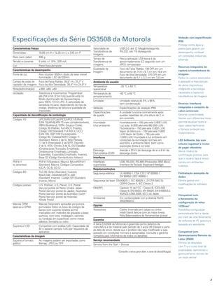 Especificações da Série DS3508 da Motorola                                                                                                             Vedação com especificação
                                                                                                                                                       IP65
                                                                                                                                                       Protege contra água e
Características físicas                                                  Velocidade de          USB 2.0: até 12 Megabits/segundo                       poeira para garantir um
                                                                         Transferência de       RS-232: até 115 kb/segundo                             desempenho confiável
Dimensões:                18,65 cm A x 12,25 cm L x 7 cm P
                                                     ,43
                                                                         Imagens:
Peso (sem cabo):          336 g                                                                                                                        em condições industriais
                                                                         Tempo de               Para a aplicação USB típica é de                       adversas
Tensão e corrente:        5 volts +/- 10%, 330 mA                        Transferência de       aproximadamente 0,2 segundo com um
Cor:                      Preto fosco/amarelo                            Imagens:               JPEG compactado
                                                                                                                                                       Recursos integrados de
Características de desempenho                                            Qualidade da           Foco de Faixa Padrão: 130 DPI em um
                                                                         Imagem:                documento de 14,6 x 9,1 cm em 16,8 cm                  captura e transferência de
Fonte de luz:             Alvo intuitivo: 650nm diodo de laser visível                          Foco de Alta Densidade: 370 DPI em um                  imagens
                          Iluminação: LED de 630nm                                              documento de 5,1 x 3,3 cm em 3,8 cm.                   Reduz os custos associados
Campo de visão do    Foco de Faixa Padrão: 39,6° H x 25,7° V             ambiente do usuário                                                           à operação e manutenção
captador de imagens: Foco de Alta Densidade: 38,4° H x 24,9° V                                                                                         de vários dispositivos,
                                                                         Temperatura             -20 °C a 50 °C
Rotação/inclinação/       ±360, ±60, ±60                                 operacional:                                                                  integrando a tecnologia
oscilação:                Tolerância a movimentos: Programável           Temperatura de         -40 °C a 60 °C                                         necessária à captura e
                          até 254 cm/s (2,54 m/s) quando está no         armazenamento:                                                                transferência de imagens
                          Modo Aprimorado de Apresentação
                          para 100% 13 mil UPC. A velocidade de          Umidade:               Umidade relativa de 5% a 95%
                          varredura irá varia, dependendo do tipo de                            sem condensação                                        diversas interfaces
                          código, distância de leitura e qualidade de    Vedação:               Especificações de vedação IP65                         integradas e conjunto de
                          impressão.                                                                                                                   cabos universais
                                                                         Especificações         A unidade funciona normalmente após
Capacidade de decodificação de simbologia                                de queda:              quedas repetidas de uma altura de 2 m                  Garante conectividade
Códigos 1D:               UPC/EAN (UPCA/UPCE/UPCE1/EAN-8/                                       em concreto                                            flexível com diferentes hosts,
                          EAN-13/JAN-8/JAN-13 mais complementares,       Imunidade              Incandescente – 150 pés-vela (1.600 LUX)               permite atualizar hosts e
                          ISBN (Bookland), ISSN, Coupon Code),           à luz ambiente:        Luz solar -8.000 pés-vela (86.000 LUX)                 repor cabos facilmente
                          Código 39 (Padrão, Full ASCII, Trioptic),                             Fluorescente – 150 pés-vela (1.600 LUX)                e fornece proteção aos
                          Código 128 (Standard, Full ASCII, UCC/                                Vapor de Mercúrio – 150 pés-vela (1.600
                          EAN-128, ISBT-128 Concatenado),                                                                                              investimentos
                                                                                                LUX) Vapor de Sódio – 150 pés-vela
                          Código 93, Codabar/NW7 Código 11
                                                    ,                                           (1.600 LUX) Imunidade à luz ambiente em
                          (Standard, Matriz 2 de 5), MSI Plessey,                               condições de iluminação normais em                     led brilhante, bip com
                          I 2 de 5 (Intercalado 2 de 5/ITF Discreto
                                                          ,                                     escritório e ambiente fabril, bem como                 volume regulável e motor
                          2 de 5, IATA, Chinês 2 de 5), GS1DataBar                              exposição direta à luz solar
                          (Onidirecional, Truncado, Empilhado,                                                                                         de pager vibratório
                                                                         Descarga               Atende a 20 kV de descarga de ar e 8 kV de             Vários modos de
                          Onidirecional Empilhado, Limitado,
                                                                         Eletrostática (ESD)    descarga direta
                          Expandido, Expandido Empilhado, Inverso),                                                                                    confirmação positiva, para
                          Base 32 (Código Farmacêutico Italiano)         Interfaces                                                                    que o usuário faça a leitura
PDF417                    PDF417 (Standard, Macro), MicroPDF417          Interfaces             USB, RS-232, RS-485 (Protocolos IBM 46xx),             correta em ambientes
(e variantes):            (Standard, Macro), Códigos Compostos           suportadas:            Interface de Teclado (Keyboard Wedge)                  ruidosos
                          (CC-A, CC-B, CC-C)
                                                                         Regulamentações
Códigos 2D:               TLC-39, Aztec (Standard, Inverso),                                                                                           Formatação avançada de
                                                                         Segurança elétrica:    UL 60950-1, CSA C22.2 Nº 60950-1,
                          MaxiCode, DataMatrix/ECC 200
                                                                                                EN 60950-1/IEC 60950-1                                 dados
                          (Standard, Inverso), Código QR (Standard,
                          Inverso, Micro)                                Segurança de laser: EN 60825-1, IEC 60825-1, 21CFR1040.10,                    Elimina gastos com
                                                                                               CDRH Classe II, IEC Classe 2                            modificações do software
Códigos postais:          U.S. Postnet, U.S. Planet, U.K. Postal
                          (serviço postal do Reino Unido), Japan         EMI/RFI:               Capítulo 15 da FCC - Classe B, ICES-003 -              host
                          Postal (serviço postal do Japão), Australian                          Classe B, EN 55022, EN 55024, EN 61000-6-2,
                          Postal (serviço postal da Austrália), Dutch                           AS/NZS 4268:2008, VCCI do Japão                        Compatível com
                          Postal (serviço postal da Holanda),            Ambiental:             Em conformidade com a diretiva RoHS
                          4State Postal                                                                                                                a ferramenta de
                                                                                                2002/95/EEC
                                                                                                                                                       configuração de leitor
Marcas DPM                Marcas Datamatrix aplicadas por pontos         opções
(apenas a DPM):           perfurados Todos os tipos de códigos de                                                                                      123Scan2
                          barras com suporte listados acima.             Acessórios:            Coldre (montado em calças ou cinto);                   Possibilita configuração
                          marcados com métodos de gravação a laser,                             Intelli-Stand (leitura com as mãos livres);            personalizada fácil e rápida
                          química, com tinta, moldagem, carimbo                                 Polia Balanceadora de Ferramentas (presa)
                                                                                                                                                       por meio de uma ferramenta
                          ou fundição em superfícies como metal,         Garantia
                          plástico, borracha ou vidro.                                                                                                 de software de PC gratuita e
                                                                         A Série DS3508 da Motorola é garantida contra defeitos de                     baseada em assistente.
Suporte a IUID:           Compatível com análise IUID. Capacidade de     manufatura e de material pelo período de 3 anos (36 meses) a partir
                          ler e separar campos IUID por requisitos de    da data de envio, desde que o produto não seja modificado e seja
                          aplicativo                                     operado em condições normais e apropriadas. Consulte a garantia               Compatível com
Características da imagem                                                completa para informar-se de todos os detalhes.                               Gerenciamento Remoto do
                                                                         Serviço recomendado                                                           leitor (RSM)
Suporte a formato         As imagens podem ser exportadas como
gráfico:                  Bitmap, JPEG ou TIFF                                                                                                         Diminui as despesas
                                                                         Service from the Start – Bronze
                                                                                                                                                       com TI e o custo total de
                                                                                                                                                       propriedade, permitindo o
                                                                                               *Consulte o verso para obter a zona de decodificação.
                                                                                                                                                       gerenciamento remoto de
                                                                                                                                                       um local central




                                                                                                                                                                                      3
 
