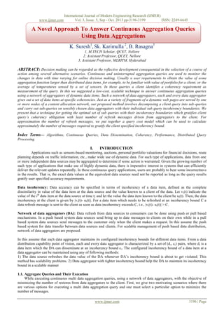 www.ijmer.com

International Journal of Modern Engineering Research (IJMER)
Vol. 3, Issue. 5, Sep - Oct. 2013 pp-3196-3199
ISSN: 2249-6645

A Novel Approach To Answer Continuous Aggregation Queries
Using Data Aggregations
K. Suresh1, Sk. Karimulla 2, B. Rasagna3
1, M.TECH Scholar, QCET, Nellore
2, Assistant Professor, QCET, Nellore
3, Assistant Professor, MLRITM, Hyderabad

ABSTRACT: Decision making can be regarded as the reflective development consequential in the selection of a course of
action among several alternative scenarios. Continuous and uninterrupted aggregation queries are used to monitor the
changes in data with time varying for online decision making. Usually a user requirements to obtain the value of some
aggregation function larger than distributed data items, for example, to be familiar with value of portfolio for a client; or the
average of temperatures sensed by a set of sensors. In these queries a client identifies a coherency requirement as
measurement of the query. In this we suggested a low-cost, scalable technique to answer continuous aggregation queries
using a network of aggregators of dynamic data items. Such a network of data aggregators, each and every data aggregator
gives out a set of data items at specific coherencies. Just as a variety of fragments of a dynamic web pages are served by one
or more nodes of a content allocation network, our proposed method involves decomposing a client query into sub-queries
and carry out sub-queries on sensibly chosen data aggregators with their individual sub query incoherency boundaries. We
present that a technique for getting the optimal set of sub queries with their incoherency boundaries which gratifies client
query’s coherency obligation with least number of refresh messages driven from aggregators to the client. For
approximation the number of refresh messages, we put together a query cost model which can be used to calculate
approximately the number of messages required to gratify the client specified incoherency bound.

Index Terms— Algorithms, Continuous Queries, Data Dissemination, Coherency, Performance, Distributed Query
Processing

I.

INTRODUCTION

Applications such as sensors-based monitoring, auctions, personal portfolio valuations for financial decisions, route
planning depends on traffic information, etc., make wide use of dynamic data. For such type of applications, data from one
or more independent data sources may be aggregated to determine if some action is warranted. Given the growing number of
such type of applications that make use of highly dynamic data, there is imperative interest in systems that can efficiently
deliver the relevant updates repeatedly. In these continuous query applications, users are probably to bear some incorrectness
in the results. That is, the exact data values at the equivalent data sources need not be reported as long as the query results
gratify user specified accuracy requirements.
Data incoherency: Data accuracy can be specified in terms of incoherency of a data item, defined as the complete
dissimilarity in value of the data item at the data source and the value known to a client of the data. Let v i(t) indicate the
value of the ith data item at the data source at time t; and let the value the data item known to the client be ui(t). Then, the data
incoherency at the client is given by |vi(t)- ui(t)|. For a data item which needs to be refreshed at an incoherency bound C a
data refresh message is sent to the client as soon as data incoherency exceeds C, i.e., |v i(t)- ui(t)| > C.
Network of data aggregators (DA): Data refresh from data sources to consumers can be done using push or pull based
mechanisms. In a push based system data sources send bring up to date messages to clients on their own while in a pull
based system data sources send messages to the customer only when the client makes a request. In this assume the push
based system for data transfer between data sources and clients. For scalable management of push based data distribution,
network of data aggregators are proposed.
In this assume that each data aggregator maintains its configured incoherency bounds for different data items. From a data
distribution capability point of vision, each and every data aggregator is characterized by a set of (d i, ci) pairs, where di is a
data item which the DA can disseminate at an incoherency bound c i. The configured incoherency bound of a data item at a
data aggregator can be maintained using any of following methods:
1) The data source refreshes the data value of the DA whenever DA’s incoherency bound is about to get violated. This
method has scalability problems. 2) Data aggregator with tighter incoherency bound help the DA to maintain its incoherency
bound in a scalable manner
1.1. Aggregate Queries and Their Execution
While executing continuous multi data aggregation queries, using a network of data aggregators, with the objective of
minimizing the number of restores from data aggregators to the client. First, we give two motivating scenarios where there
are various options for executing a multi data aggregation query and one must select a particular option to minimize the
number of messages.
www.ijmer.com

3196 | Page

 