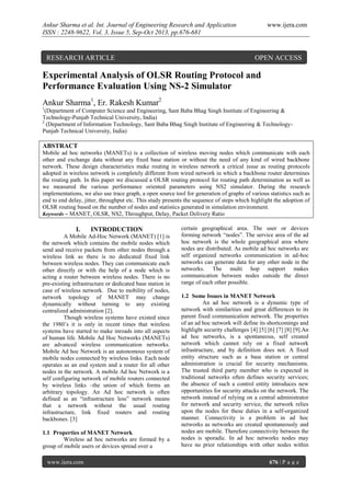 Ankur Sharma et al. Int. Journal of Engineering Research and Application
ISSN : 2248-9622, Vol. 3, Issue 5, Sep-Oct 2013, pp.676-681

RESEARCH ARTICLE

www.ijera.com

OPEN ACCESS

Experimental Analysis of OLSR Routing Protocol and
Performance Evaluation Using NS-2 Simulator
Ankur Sharma1, Er. Rakesh Kumar2
1

(Department of Computer Science and Engineering, Sant Baba Bhag Singh Institute of Engineering &
Technology-Punjab Technical University, India)
2
(Department of Information Technology, Sant Baba Bhag Singh Institute of Engineering & TechnologyPunjab Technical University, India)

ABSTRACT
Mobile ad hoc networks (MANETs) is a collection of wireless moving nodes which communicate with each
other and exchange data without any fixed base station or without the need of any kind of wired backbone
network. These design characteristics make routing in wireless network a critical issue as routing protocols
adopted in wireless network is completely different from wired network in which a backbone router determines
the routing path. In this paper we discussed a OLSR routing protocol for routing path determination as well as
we measured the various performance oriented parameters using NS2 simulator. During the research
implementations, we also use trace graph, a open source tool for generation of graphs of various statistics such as
end to end delay, jitter, throughput etc. This study presents the sequence of steps which highlight the adoption of
OLSR routing based on the number of nodes and statistics generated in simulation environment.
Keywords – MANET, OLSR, NS2, Throughput, Delay, Packet Delivery Ratio

I.

INTRODUCTION

A Mobile Ad-Hoc Network (MANET) [1] is
the network which contains the mobile nodes which
send and receive packets from other nodes through a
wireless link as there is no dedicated fixed link
between wireless nodes. They can communicate each
other directly or with the help of a node which is
acting a router between wireless nodes. There is no
pre-existing infrastructure or dedicated base station in
case of wireless network. Due to mobility of nodes,
network topology of MANET may change
dynamically without turning to any existing
centralized administration [2].
Though wireless systems have existed since
the 1980’s it is only in recent times that wireless
systems have started to make inroads into all aspects
of human life. Mobile Ad Hoc Networks (MANETs)
are advanced wireless communication networks.
Mobile Ad hoc Network is an autonomous system of
mobile nodes connected by wireless links. Each node
operates as an end system and a router for all other
nodes in the network. A mobile Ad hoc Network is a
self configuring network of mobile routers connected
by wireless links –the union of which forms an
arbitrary topology. An Ad hoc network is often
defined as an “infrastructure less” network means
that a network without the usual routing
infrastructure, link fixed routers and routing
backbones. [3]
1.1 Properties of MANET Network
Wireless ad hoc networks are formed by a
group of mobile users or devices spread over a
www.ijera.com

certain geographical area. The user or devices
forming network “nodes”. The service area of the ad
hoc network is the whole geographical area where
nodes are distributed. As mobile ad hoc networks are
self organized networks communication in ad-hoc
networks can generate data for any other node in the
networks. The multi hop support makes
communication between nodes outside the direct
range of each other possible.
1.2 Some Issues in MANET Network
An ad hoc network is a dynamic type of
network with similarities and great differences to its
parent fixed communication network. The properties
of an ad hoc network will define its shortcomings and
highlight security challenges [4] [5] [6] [7] [8] [9].An
ad hoc networks, is a spontaneous, self created
network which cannot rely on a fixed network
infrastructure, and by definition does not. A fixed
entity structure such as a base station or central
administration is crucial for security mechanisms.
The trusted third party member who is expected in
traditional networks often defines security services;
the absence of such a control entity introduces new
opportunities for security attacks on the network. The
network instead of relying on a central administrator
for network and security service, the network relies
upon the nodes for these duties in a self-organized
manner. Connectivity is a problem in ad hoc
networks as networks are created spontaneously and
nodes are mobile. Therefore connectivity between the
nodes is sporadic. In ad hoc networks nodes may
have no prior relationships with other nodes within
676 | P a g e

 