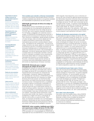Capacidade de capturar          Três modelos para atender a diversas necessidades        IUID integrado. Este dispositivo único e eficiente em
códigos de barras de            Essa linha de produtos diversificada oferece inúmeros    termos de custo fornece às agências governamentais e
alta densidade (apenas o        modelos projetados para atender a uma grande variedade   aos fabricantes industriais (incluindo a área automotiva,
dS3578-hd)                      de necessidades de aplicativos de vários setores:        aeroespacial e médica) a capacidade de capturar todos
Aumenta a produtividade ao                                                               os códigos de barras 1D e 2D, bem como todo tipo de
permitir que usuários leiam     dS3578-SR: Combinação de leitura de código de            marcação direta na peça. O suporte a IUID abrangente
códigos de barras 2D de alta    barras 1d e 2d                                           permite capturar e processar UIIs (Unique Item Identifiers):
densidade, além dos códigos     O DS3578-SR oferece flexibilidade para atender às        o leitor pode validar, ler, separar e transmitir as
de barras padrão do mercado     necessidades de uma ampla gama de aplicativos e          informações certas para o seu aplicativo. Além disso,
                                ambientes, fornecendo leitura de código de barras        as tabelas de construção que podem ser atualizadas em
Capacidade de ler uma           1D e 2D, bem como suporte a diversas interfaces a        campo preparam seus aplicativos IUID para o futuro.
grande variedade de             fim de facilitar a integração com sistemas novos e
marcas dPM (apenas o            antigos. O DS3578-SR foi projetado para dinamizar o      Redução de despesas operacionais e de capital
dS3578-dP)                      gerenciamento de estoque em ambientes de leitura         A capacidade de capturar códigos de barras 1D e 2D,
Melhora os processos de         mais intensivos e acelerados, desde grandes armazéns     bem como marcações diretas em peças com um único
qualidade e aumenta a           a fundos de lojas, onde uma leitura rápida permite       dispositivo elimina a necessidade de adquirir, gerenciar
durabilidade de rastreamento    a captura automática e precisa das informações,          e manter diversos dispositivos a fim de acomodar
do produto                      necessárias para aumentar a produtividade e reduzir      várias simbologias de códigos de barras na empresa.
                                erros. Na plataforma de recebimento, uma leitura do      Conseqüentemente, a empresa aproveita um retorno
Tecnologia Bluetooth            código de barras nas caixas, pallets ou conhecimentos    rápido sobre o investimento. Como um só dispositivo
Integrada Classe II,            de embarque permite a conciliação automática de          realiza todo o trabalho, os custos operacionais e de
Versão 1.2                      remessas recebidas para um processamento mais            capital diminuem e a produtividade aumenta. Além
A comodidade de um              rápido dos produtos que entram. Na armazenagem e         disso, os departamentos de TI podem reduzir muito o
produto sem cabo;               separação, uma leitura rápida pode determinar onde       tempo, os custos e problemas de logística associados
transmissões sem                o produto deve ser armazenado e também verificar         à configuração de leitor e ao gerenciamento com o
fio seguras; reduz a            se ele foi colocado na prateleira certa, praticamente    Utilitário de Configuração 123Scan2 e a tecnologia de
necessidade de reparos por      eliminando falsas faltas em estoque devido à má          Gerenciamento Remoto do Leitor (RSM, Remote Scanner
falhas no cabo                  colocação dos produtos e as vendas perdidas.             Management) da Motorola, ambos com suporte na Série
                                No envio, uma leitura rápida permite verificar se        DS3578. O 123Scan2 é uma ferramenta de software
excepcional tolerância a        a remessa certa está endereçada à pessoa certa,          avançada, compatível com PC, que proporciona rapidez
movimentos                      eliminando as dispendiosas remessas incorretas.          e facilidade na configuração e personalização de leitores.
Permite velocidades                                                                      O RSM permite o gerenciamento remoto e baseado
extraordinárias de leitura de   dS3578-hd: otimizado para a captura                      em rede do dispositivo a partir de um local central.
todos os códigos de barras,     abrangente de códigos de barras 2d
aumentando a produtividade      O DS3578-HD oferece os mesmos recursos que o             Um investimento para hoje e para o futuro
seja qual for o aplicativo      DS3578-SR, mas adiciona otimização para a leitura        Além dos recursos de produtividade necessários para
                                de códigos de barras 2D muito pequenos e densos,         manter seus negócios em movimento, a Série DS3578
Padrão de mira exclusivo        freqüentemente encontrados em ambientes de               oferece proteção ao investimento. O suporte integrado
O ponto de laser central e      armazenagem, transporte, logística e fabricação.         a diversas interfaces, um recurso padrão, permite a
brilhante garante a leitura     Em operações de manufatura, o DS3578-HD permite          utilização do leitor com vários tipos de sistemas para
rápida e precisa mesmo com      que até peças pequenas com etiquetas de código           uma integração contínua e atualizações simplificadas
muita luz do sol                de barras diminutas possam ser facilmente lidas          para novas tecnologias que surgirão. Protegemos o
                                para verificar se a peça certa está sendo utilizada no   nosso design de leitor líder de mercado com uma
leitura sem fio                 momento correto. Conseqüentemente, a qualidade           garantia total de 3 anos. Para ajudar a proteger o seu
Permite a coleta de dados de    do produto melhora, aumentando a satisfação e a          investimento, os serviços de mobilidade empresarial de
códigos de barras em tempo      retenção do cliente. A visibilidade do estoque em        Motorola oferecem o Service from the Start com ampla
real sem a restrição de fios,   tempo real permite que os fabricantes reduzam os         cobertura. Esse serviço exclusivo vai além do uso e
reduzindo a necessidade de      níveis de estoque padrão, reduzindo os requisitos de     desgaste normal, incluindo danos acidentais a janelas de
reparos por falhas no cabo.     espaço no armazém e aumentando o giro de estoque         saída, elementos do leitor, etc. sem custos adicionais.
                                e a lucratividade. Caso seja notificado sobre uma peça
leitura onidirecional           com defeito, você pode rastrear facilmente o local       Para obter mais informações
Diminui o tempo de leitura      do produto para recalls mais rápidos e direcionados,     Para obter mais informações sobre a Série DS3578
ao eliminar a necessidade       protegendo a imagem da marca, a percepção do             de leitores digitais sem fio, robustos e portáteis da
de alinhar o código de barras   cliente e diminuindo os custos de recall. Além           Motorola, e sobre a linha completa de acessórios,
com a linha de leitura          disso, as empresas envolvidas com a armazenagem,         acesse nosso diretório global de contatos em
                                remessa e distribuição de itens menores podem ler        www.motorola.com/enterprisemobility/contactus
                                facilmente códigos de barras 2D pequenos e densos,       ou visite-nos no endereço
                                que podem ser usados em embalagens menores.              www.motorola.com/computacaomovel

                                dS3578-dP: leitor completo, habilitado para IUId e
                                com suporte para códigos de barras 1d, 2d e dPM
                                Este leitor poderoso combina software específico de
                                DPM avançado com a funcionalidade do DS3578-SR, a
                                capacidade de foco do DS3578-HD e o recurso de análise


 