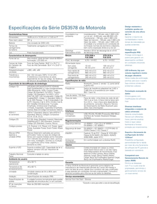 Especificações da Série DS3578 da Motorola                                                                                                             design resistente a
                                                                                                                                                       múltiplas quedas em
                                                                                                                                                       concreto de uma altura
Características físicas                                                  Imunidade à luz        Incandescente – 150 pés -vela (1.600 LUX)              de 2 m
                                                                         ambiente:              Luz do sol – 8.000 pés -vela (86.000 LUX)              Garante o máximo de
Dimensões:            18,65 cm A x 12,25 cm L x 7,43 cm P                                       Fluorescente – 150 pés -vela (1.600 LUX)
Peso (sem cabo):      391 g                                                                     Vapor de mercúrio – 150 pés -vela (1.600 LUX)          confiabilidade e menor
                                                                                                Vapor de sódio – 150 pés -vela (1.600 LUX)             tempo de inatividade por
Bateria:              Lítio ionizado de 2200 mAh                                                Imunidade à luz ambiente em condições de               quedas acidentais
Tempo de              Totalmente carregada em 3 horas (100%)                                    iluminação normais de escritório e depósito,
carregamento                                                                                    bem como exposição direta à luz do sol
da bateria:                                                              Descarga               Atende a 20 kV de descarga de ar e 8 kV                Vedação com
Cor:                  Preto fosco/amarelo                                Eletrostática (ESD)    de descarga direta                                     especificação IP65
Características de desempenho                                            Berços                   STB 3508 e                STB 3578 e                 Protege contra água e
                                                                                                  FlB 3508                  FlB 3578                   poeira para garantir um
Fonte de luz:         Alvo intuitivo: diodo de lazer visível de 650nm
                      Iluminação: LED 630 nm                             Cons. de energia:        4,75 – 14 VCC             4,75 – 14 VCC              desempenho confiável
Campo de Visão        Foco de Faixa Padrão: 39,6° H x 25,7° V            Alimentação típica:                                                           em condições industriais
do Captador de        Foco de Alta Densidade: 38,4° H x 24,9° V             Sem estar             10 mA                     105 mA a 5 V               adversas
Imagens:                                                                    carregando:           45 mA a 9 V               45 mA a 9 V
Rotação/inclinação/   ±360, ±60, ±60                                       Taxa rápida de         915 mA a 5 V              915 mA a 5 V               led brilhante, bip com
oscilação:                                                                 carregamento:          660 mA a 9 V              660 mA a 9 V               volume regulável e motor
Tolerância a          Até 1,52 m/s para 100% 13 mil UPC.                   Taxa lenta de          480 mA a 5 V              480 mA a 5 V               de pager vibratório
movimentos:           A tolerância a movimentos irá variar,                carregamento:          345 mA a 9 V              345 mA a 9 V
                      dependendo do tipo de código, da distância                                                                                       Vários modos de confirmação
                      de leitura e da qualidade de impressão.            especificações de rádio                                                       positiva, para que o usuário
Capacidade de decodificação de simbologia                                Rádio:                 Bluetooth, Classe 2, versão 1.2, porta serial          faça a leitura correta em
                                                                                                e perfis HID                                           ambientes ruidosos
Códigos 1D:           UPC/EAN (UPCA/UPCE/UPCE1/EAN-8/
                      EAN-13/JAN-8/JAN-13, mais complementares,          Freqüência:            Saltos de freqüência adaptável de 2,402 a
                      ISBN (Bookland), ISSN, Coupon Code),                                      2,480 GHz e co-existência com redes                    Formatação avançada de
                      Código 39 (Standard, Full ASCII, Trioptic),                               802.11sem fio
                      Código 128 (Standard, Full ASCII, UCC/                                                                                           dados
                                                                         Taxa de dados: 720 Kbps
                      EAN-128, ISBT-128 Concatenado), Código 93,                                                                                       Elimina gastos com
                      Codabar/NW7, Código 11 (Standard, Matriz 2         Faixa de rádio:        Faixa de rádio: Linha direta de visão de até           modificações do software
                      de 5), MSI Plessey, I 2 de 5 (Intercalado 2 de                            100 m ao ar livre. A faixa interna típica sem
                      5 /ITF, Discreto 2 de 5, IATA, Chinês 2 de 5),                            fio é 33 m, mas a faixa varia dependendo               host
                      GS1 DataBar (Onidirecional, Truncado,                                     do ambiente; consulte o Resumo Técnico
                      Empilhado, Onidirecional Empilhado,                                       de Desempenho de Rádio Bluetooth para                  diversas interfaces
                      Limitado, Expandido, Expandido Empilhado,                                 obter mais informações
                      Inverso), Base 32 (Código Farmacêutico Italiano)                                                                                 integradas e conjunto de
                                                                         Interfaces                                                                    cabos universais
PDF417                PDF417 (Standard, Macro), MicroPDF417
(e variantes):        (Standard, Macro), Códigos Compostos               Interfaces             USB, RS-232, RS-485 (Protocolos IBM 46xx),             Garante conectividade
                      (CC-A, CC-B, CC-C)                                 compatíveis:           Interface de Teclado (Keyboard Wedge),                 flexível com diferentes
                                                                                                Synapse
Códigos 2D:           TLC-39, Aztec (Standard, Inverso), Maxicode,                                                                                     hosts, permite atualizar
                      DataMatrix/ECC 200 (Standard, Inverso),            Regulamentações
                                                                                                                                                       hosts e repor cabos
                      Código QR (Standard, Inverso, Micro)               Segurança elétrica:    UL 60950-1, CSA C22.2 Nº 60950-1,                      facilmente e fornece
Códigos postais:      U.S. Postnet, U.S. Planet, U.K. Postal, Japan                             EN 60950-1, IEC 60950-1
                                                                                                                                                       proteção aos investimentos
                      Postal, Australian Postal, Dutch Postal, 4State    Segurança de laser:    EN 60825-1, IEC 60825-1, 21CFR1040.10
                      Postal                                                                    CDRH Classe II, IEC Classe 2
Marcas DPM            Marcas Datamatrix aplicadas por pontos                                                                                           Suporta a ferramenta de
                                                                         EMI/RFI:               Capítulo 15 da FCC - Classe B, ICES-003 -
(apenas a             perfurados Todos os tipos de códigos de                                   Classe B,EN 55022, EN 55024, AS/NZS                    configuração de leitor
unidade DPM):         barras com suporte listados acima marcados                                4268:2008, Japão VCCI                                  123Scan2
                      com métodos de gravação a laser, química,
                      com tinta, moldagem, carimbo ou fundição           Ambiental:             Em conformidade com a diretiva RoHS                    Possibilita configuração
                      em superfícies como metal, plástico,               2002/95/EEC                                                                   personalizada fácil e rápida
                      borracha ou vidro.                                 opções                                                                        por meio de uma ferramenta
Suporte a IUID:       Suporta a análise IUID. Capacidade de ler e        Acessórios:            Coldre (montado em calças ou cinto);                   de software de PC gratuita e
                      separar campos IUID por requisitos de                                     Intelli-Stand (leitura sem o uso das mãos;             baseada em assistente
                      aplicativo                                                                Polia Balanceadora de Ferramentas (Tool
Trabalho Nominal      Consulte a tabela no verso.                                               Balancer Pulley) (presa); Berço Padrão
Faixa:                                                                                          (Apenas Carga); Berço Padrão (Rádio/                   Compatível com
                                                                                                Carga); Berço da Empilhadeira (Apenas Carga);          Gerenciamento Remoto do
ambiente do usuário                                                                             Berço da Empilhadeira (Rádio/Carga)
                                                                                                                                                       leitor (RSM)
Temperatura           -20 a 50 °C                                        Garantia
operacional:                                                                                                                                           Diminui as despesas
                                                                         A Série DS3578 da Motorola é garantida contra defeitos de                     com TI e o custo total de
Temperatura de        -40 a 60 °C                                        manufatura e de material pelo período de 3 anos (36 meses) a
armazenamento:                                                                                                                                         propriedade, permitindo o
                                                                         partir da data de envio, desde que o produto não seja modificado
Umidade:              Umidade relativa de 5% a 95% sem                   e seja operado em condições normais e apropriadas. Consulte a                 gerenciamento remoto de
                      condensação                                        garantia completa para informar-se de todos os detalhes.                      um local central
Vedação:              Especificações de vedação IP65                     Serviço recomendado
Especificações de     A unidade funciona normalmente após quedas         Service from the Start – Bronze
queda:                repetidas de uma altura de 2 m em concreto
                                                                                               *Consulte o verso para obter a zona de decodificação.
Nº de inserções       Mais de 250.000 inserções
no berço:




                                                                                                                                                                                    
 