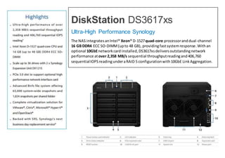 DiskStation DS3617xs
Ultra-High Performance Synology
The NAS integratesanIntel® Xeon® D-1527quad-core processoranddual-channel
16 GB DDR4 ECC SO-DIMM(upto 48 GB), providingfastsystemresponse.Withan
optional 10GbEnetworkcard installed,DS3617xsdeliversoutstandingnetwork
performance atover 2,358 MB/s sequential throughputreadingand406,760
sequentialIOPSreadingunderaRAID 5 configurationwith10GbE LinkAggregation.