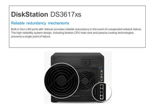 DiskStation DS3617xs
Reliable redundancy mechanisms
Built-in four LAN ports with failover provides reliable redundancy in the event of unexpected network failure.
The high reliability system design, including fanless CPU heat-sink and passive cooling technologies,
prevents a single point of failure.