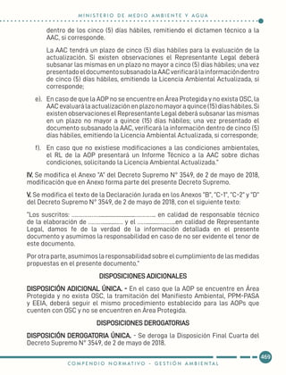 dentro de los cinco (5) días hábiles, remitiendo el dictamen técnico a la
AAC, si corresponde.
La AAC tendrá un plazo de cinco (5) días hábiles para la evaluación de la
actualización. Si existen observaciones el Representante Legal deberá
subsanar las mismas en un plazo no mayor a cinco (5) días hábiles; una vez
presentadoeldocumentosubsanadolaAACverificarálainformacióndentro
de cinco (5) días hábiles, emitiendo la Licencia Ambiental Actualizada, si
corresponde;
e).	 En caso de que la AOP no se encuentre en Área Protegida y no exista OSC, la
AACevaluarálaactualizaciónenplazonomayoraquince(15)díashábiles.Si
existen observaciones el Representante Legal deberá subsanar las mismas
en un plazo no mayor a quince (15) días hábiles; una vez presentado el
documento subsanado la AAC, verificará la información dentro de cinco (5)
días hábiles, emitiendo la Licencia Ambiental Actualizada, si corresponde;
f).	 En caso que no existiese modificaciones a las condiciones ambientales,
el RL de la AOP presentará un Informe Técnico a la AAC sobre dichas
condiciones, solicitando la Licencia Ambiental Actualizada.”
IV. Se modifica el Anexo “A” del Decreto Supremo N° 3549, de 2 de mayo de 2018,
modificación que en Anexo forma parte del presente Decreto Supremo.
V. Se modifica el texto de la Declaración Jurada en los Anexos “B”, “C-1”, “C-2” y “D”
del Decreto Supremo N° 3549, de 2 de mayo de 2018, con el siguiente texto:
“Los suscritos: ………………..........................………….. en calidad de responsable técnico
de la elaboración de ………............… y el …….........………..en calidad de Representante
Legal, damos fe de la verdad de la información detallada en el presente
documento y asumimos la responsabilidad en caso de no ser evidente el tenor de
este documento.
Por otra parte, asumimos la responsabilidad sobre el cumplimiento de las medidas
propuestas en el presente documento.”
DISPOSICIONES ADICIONALES
DISPOSICIÓN ADICIONAL ÚNICA. - En el caso que la AOP se encuentre en Área
Protegida y no exista OSC, la tramitación del Manifiesto Ambiental, PPM-PASA
y EEIA, deberá seguir el mismo procedimiento establecido para las AOPs que
cuenten con OSC y no se encuentren en Área Protegida.
DISPOSICIONES DEROGATORIAS
DISPOSICIÓN DEROGATORIA ÚNICA. - Se deroga la Disposición Final Cuarta del
Decreto Supremo N° 3549, de 2 de mayo de 2018.
469
M I N I S T E R I O D E M E D I O A M B I E N T E Y A G U A
C O M P E N D I O N O R M AT I V O - G E S T I Ó N A M B I E N TA L
 