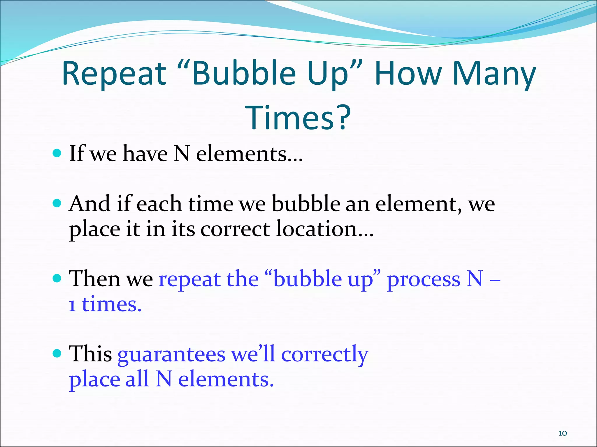 Repeat “Bubble Up” How Many
Times?
 If we have N elements…
 And if each time we bubble an element, we
place it in its correct location…
 Then we repeat the “bubble up” process N –
1 times.
 This guarantees we’ll correctly
place all N elements.
10
 