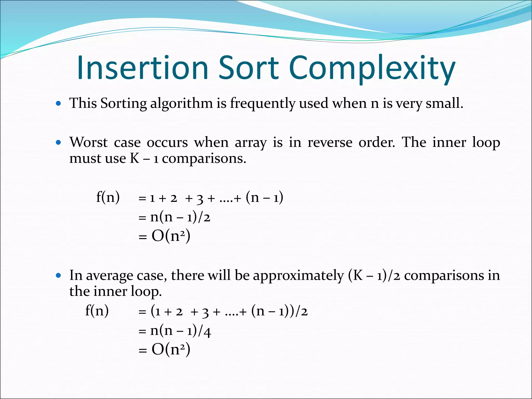 Insertion Sort Complexity
 This Sorting algorithm is frequently used when n is very small.
 Worst case occurs when array is in reverse order. The inner loop
must use K – 1 comparisons.
f(n) = 1 + 2 + 3 + ….+ (n – 1)
= n(n – 1)/2
= O(n2)
 In average case, there will be approximately (K – 1)/2 comparisons in
the inner loop.
f(n) = (1 + 2 + 3 + ….+ (n – 1))/2
= n(n – 1)/4
= O(n2)
 