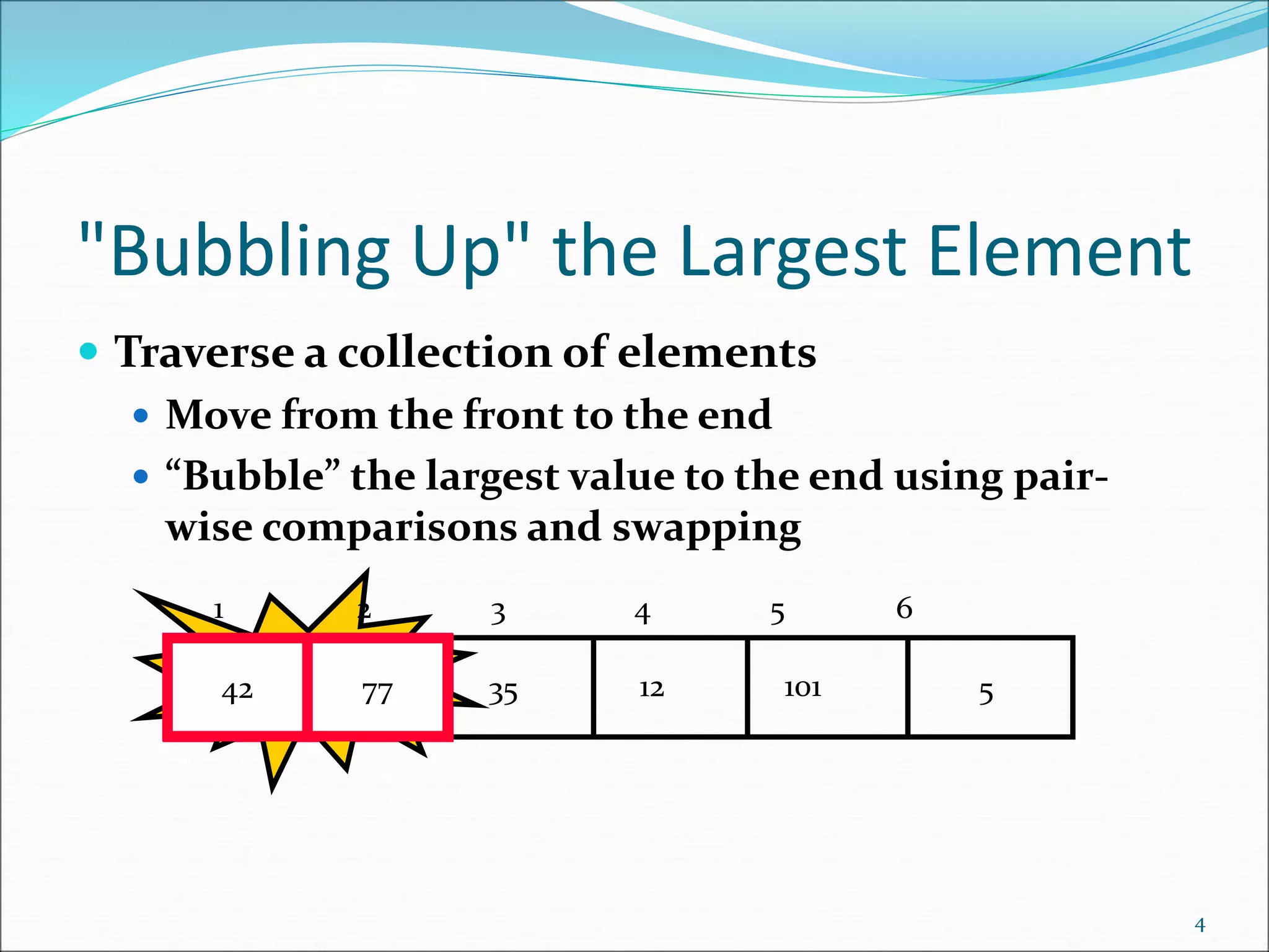 "Bubbling Up" the Largest Element
 Traverse a collection of elements
 Move from the front to the end
 “Bubble” the largest value to the end using pair-
wise comparisons and swapping
4
5
12
35
42
77 101
Swap
42 77
1 2 3 4 5 6
 