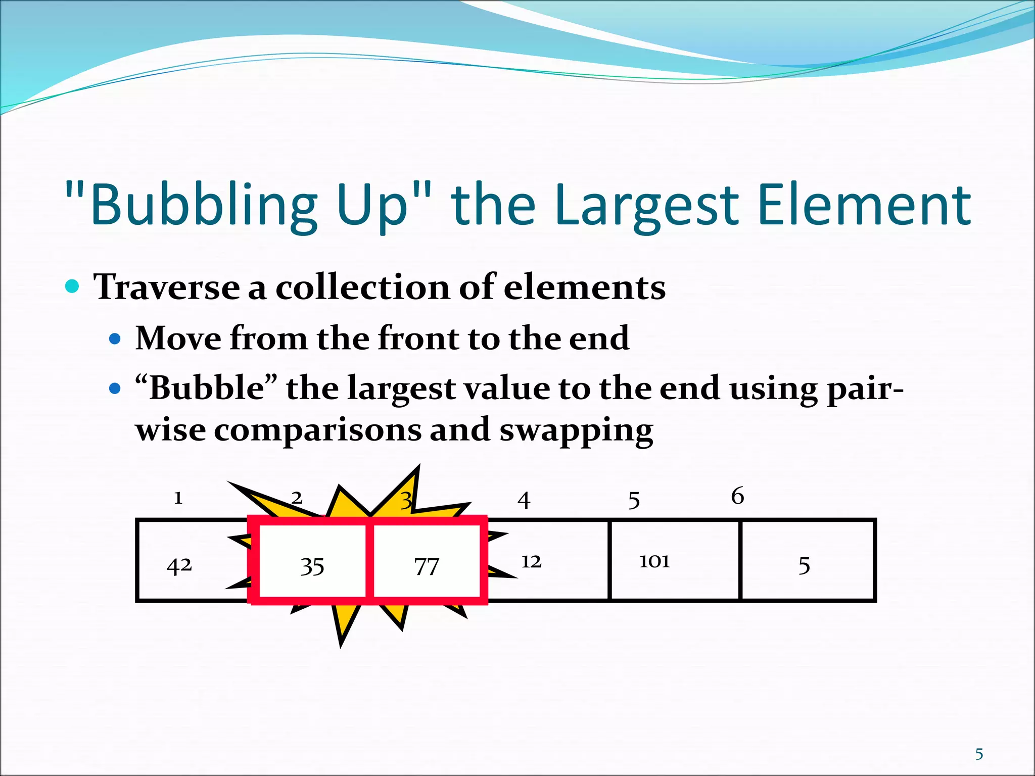 "Bubbling Up" the Largest Element
 Traverse a collection of elements
 Move from the front to the end
 “Bubble” the largest value to the end using pair-
wise comparisons and swapping
5
5
12
35
77
42 101
Swap
35 77
1 2 3 4 5 6
 